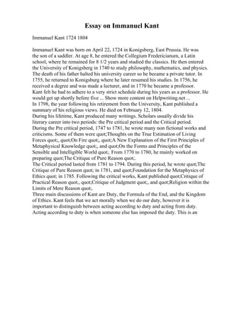Essay on Immanuel Kant
Immanuel Kant 1724 1804
Immanuel Kant was born on April 22, 1724 in Konigsberg, East Prussia. He was
the son of a saddler. At age 8, he entered the Collegium Fredericianum, a Latin
school, where he remained for 8 1/2 years and studied the classics. He then entered
the University of Konigsberg in 1740 to study philosophy, mathematics, and physics.
The death of his father halted his university career so he became a private tutor. In
1755, he returned to Konigsburg where he later resumed his studies. In 1756, he
received a degree and was made a lecturer, and in 1770 he became a professor.
Kant felt he had to adhere to a very strict schedule during his years as a professor. He
would get up shortly before five ... Show more content on Helpwriting.net ...
In 1798, the year following his retirement from the University, Kant published a
summary of his religious views. He died on February 12, 1804.
During his lifetime, Kant produced many writings. Scholars usually divide his
literary career into two periods: the Pre critical period and the Critical period.
During the Pre critical period, 1747 to 1781, he wrote many non fictional works and
criticisms. Some of them were quot;Thoughts on the True Estimation of Living
Forces quot;, quot;On Fire quot;, quot;A New Explanation of the First Principles of
Metaphysical Knowledge quot;, and quot;On the Forms and Principles of the
Sensible and Intelligible World quot;. From 1770 to 1780, he mainly worked on
preparing quot;The Critique of Pure Reason quot;.
The Critical period lasted from 1781 to 1794. During this period, he wrote quot;The
Critique of Pure Reason quot; in 1781, and quot;Foundation for the Metaphysics of
Ethics quot; in 1785. Following the critical works, Kant published quot;Critique of
Practical Reason quot;, quot;Critique of Judgment quot;, and quot;Religion within the
Limits of Mere Reason quot;.
Three main discussions of Kant are Duty, the Formula of the End, and the Kingdom
of Ethics. Kant feels that we act morally when we do our duty, however it is
important to distinguish between acting according to duty and acting from duty.
Acting according to duty is when someone else has imposed the duty. This is an
 