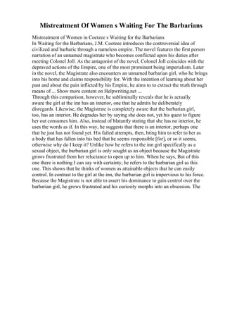 Mistreatment Of Women s Waiting For The Barbarians
Mistreatment of Women in Coetzee s Waiting for the Barbarians
In Waiting for the Barbarians, J.M. Coetzee introduces the controversial idea of
civilized and barbaric through a nameless empire. The novel features the first person
narration of an unnamed magistrate who becomes conflicted upon his duties after
meeting Colonel Joll. As the antagonist of the novel, Colonel Joll coincides with the
depraved actions of the Empire, one of the most prominent being imperialism. Later
in the novel, the Magistrate also encounters an unnamed barbarian girl, who he brings
into his home and claims responsibility for. With the intention of learning about her
past and about the pain inflicted by his Empire, he aims to to extract the truth through
means of ... Show more content on Helpwriting.net ...
Through this comparison, however, he subliminally reveals that he is actually
aware the girl at the inn has an interior, one that he admits he deliberately
disregards. Likewise, the Magistrate is completely aware that the barbarian girl,
too, has an interior. He degrades her by saying she does not, yet his quest to figure
her out consumes him. Also, instead of blatantly stating that she has no interior, he
uses the words as if. In this way, he suggests that there is an interior, perhaps one
that he just has not found yet. His failed attempts, then, bring him to refer to her as
a body that has fallen into his bed that he seems responsible [for], or so it seems,
otherwise why do I keep it? Unlike how he refers to the inn girl specifically as a
sexual object, the barbarian girl is only sought as an object because the Magistrate
grows frustrated from her reluctance to open up to him. When he says, But of this
one there is nothing I can say with certainty, he refers to the barbarian girl as this
one. This shows that he thinks of women as attainable objects that he can easily
control. In contrast to the girl at the inn, the barbarian girl is impervious to his force.
Because the Magistrate is not able to assert his dominance to gain control over the
barbarian girl, he grows frustrated and his curiosity morphs into an obsession. The
 
