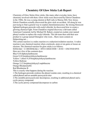 Chemistry Of Glow Sticks Lab Report
Chemistry of Glow Sticks Glow sticks, like many other everyday items, have
chemistry involved with them. Glow sticks were discovered by Edwin Chandross
in the 1960s. He was a young chemist at Bell Labs in Murray Hill, New Jersey.
Edwin Chandross actually discovered the glow stick on accident. All along he was
just trying to find a general way to explain chemiluminescence. By mixing florescent
lightand hydrogen peroxide with oxalyl chloride, he discovered how to create a
glowing chemical light. From Chandross original discovery a lab team called
American Cyanamid, led by Michael M. Rahurt, created an oxalate ester named
phenyl oxalate to replace the oxalyl chloride. This lab team then sold their new
product to a group named Omniglow who went... Show more content on
Helpwriting.net ...
This certain reaction is a redox reaction or a reduction/oxidation reaction. A redox
reaction is any chemical reaction when a molecule, atom or ion gains or looses an
electron. The chemical reaction for glow sticks is as follows:
H202(AQ) + C14H10O4(AQ.) + DYE C6H2Cl3OH + 2CO2 + EXCITED DYE
Here are a few of the common dyes:
Blue 9,10 diphenylanthracene
Green 9,10 bis(phenylethynyl)anthracene
Yellow 1 chloro 9,10 bis(phenylethynyl)anthracene
Yellow Rubrene
Orange 5,12 bis(phenylethynyl) naphthacene
Orange Rhodamine6G
Red Rhodamine B
This is exactly what happens during the reaction:
1.The hydrogen peroxide oxidizes the phenyl oxalate ester, resulting in a chemical
called phenol and an unstable peroxyacid ester.
2.The unstable peroxyacid ester decomposes, resulting in additional phenol and a
cyclic peroxy compound.
3.The cyclic peroxy compound decomposes to carbon
 