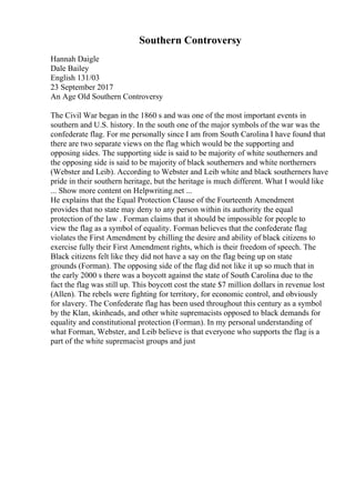 Southern Controversy
Hannah Daigle
Dale Bailey
English 131/03
23 September 2017
An Age Old Southern Controversy
The Civil War began in the 1860 s and was one of the most important events in
southern and U.S. history. In the south one of the major symbols of the war was the
confederate flag. For me personally since I am from South Carolina I have found that
there are two separate views on the flag which would be the supporting and
opposing sides. The supporting side is said to be majority of white southerners and
the opposing side is said to be majority of black southerners and white northerners
(Webster and Leib). According to Webster and Leib white and black southerners have
pride in their southern heritage, but the heritage is much different. What I would like
... Show more content on Helpwriting.net ...
He explains that the Equal Protection Clause of the Fourteenth Amendment
provides that no state may deny to any person within its authority the equal
protection of the law . Forman claims that it should be impossible for people to
view the flag as a symbol of equality. Forman believes that the confederate flag
violates the First Amendment by chilling the desire and ability of black citizens to
exercise fully their First Amendment rights, which is their freedom of speech. The
Black citizens felt like they did not have a say on the flag being up on state
grounds (Forman). The opposing side of the flag did not like it up so much that in
the early 2000 s there was a boycott against the state of South Carolina due to the
fact the flag was still up. This boycott cost the state $7 million dollars in revenue lost
(Allen). The rebels were fighting for territory, for economic control, and obviously
for slavery. The Confederate flag has been used throughout this century as a symbol
by the Klan, skinheads, and other white supremacists opposed to black demands for
equality and constitutional protection (Forman). In my personal understanding of
what Forman, Webster, and Leib believe is that everyone who supports the flag is a
part of the white supremacist groups and just
 