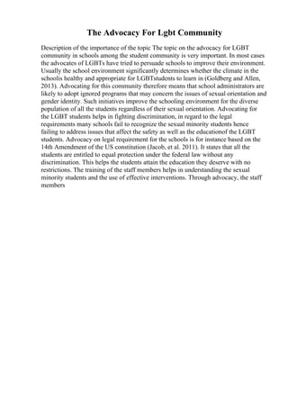 The Advocacy For Lgbt Community
Description of the importance of the topic The topic on the advocacy for LGBT
community in schools among the student community is very important. In most cases
the advocates of LGBTs have tried to persuade schools to improve their environment.
Usually the school environment significantly determines whether the climate in the
schoolis healthy and appropriate for LGBTstudents to learn in (Goldberg and Allen,
2013). Advocating for this community therefore means that school administrators are
likely to adopt ignored programs that may concern the issues of sexual orientation and
gender identity. Such initiatives improve the schooling environment for the diverse
population of all the students regardless of their sexual orientation. Advocating for
the LGBT students helps in fighting discrimination, in regard to the legal
requirements many schools fail to recognize the sexual minority students hence
failing to address issues that affect the safety as well as the educationof the LGBT
students. Advocacy on legal requirement for the schools is for instance based on the
14th Amendment of the US constitution (Jacob, et al. 2011). It states that all the
students are entitled to equal protection under the federal law without any
discrimination. This helps the students attain the education they deserve with no
restrictions. The training of the staff members helps in understanding the sexual
minority students and the use of effective interventions. Through advocacy, the staff
members
 