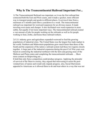 Why Is The Transcontinental Railroad Important For...
1) The Transcontinental Railroad was important, as it was the first railroad that
connected both the East and West coasts, and it made a quicker, more efficient
way to transport people and goods to different places. It cut travel time from a
minimum of 3 months (and often a year)down to a week. The transcontinental
railroad was important for westward expansion for an obvious reason. It made
traveling west easier and cheaper. It also facilitated west ward expansion in more
subtle, but equally if not more important ways. The transcontinental railroad created
a vast amount of jobs for people working on the railroads as well as for people
working to feed, clothe, and house these railroad workers.
2) U.S. industry grew and agriculture expanded westward to feed the growing
populations of industrial cities. The United States was the largest free trade market in
the world. Northern and Midwestern populations grew much faster than those of the
South and the expansion of the nation s railroad system tied those two regions closely
together. A large part of the industrial expansion during the post Civil War years was
based on connecting the industrial northeast with the farm and grazing areas of the
Midwest and Plains states and completing the transcontinental railroads. ... Show
more content on Helpwriting.net ...
It held that only fierce competition could produce progress. Applying the principle
of survival of the fittest to society, they argued that intervening to assist the poor
violated laws of nature and would only impede progress. also, Social Darwinism
appealed to Americans as it allowed them to do and treat others in a way that was not
 