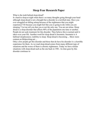 Sleep Fear Research Paper
What is the truth behind sleep dread?
It s hard to sleep at night when there s so many thoughts going through your head
although sleep dread is not a thought but a disorder in a terrified state. Have you
ever struggled on falling asleep because of the nightmares that you might
experience? Or because you might feel like you re going to die while you are
sleeping ? Let me tell you that you re not the only one. You are not alone. Sleep
dread is a sleep disorder that affects 40% of the population one time or another.
People do not seek treatment for this disorder. They believe this is normal until it
takes over your life. Another word for sleep dread is Insomnia. Insomnia is A
habitual sleeplessness; inability to sleep. Sleep dread is becoming ... Show more
content on Helpwriting.net ...
Only a few people get this disorder and those that do have his disorder it s a horrible
experience for them. As we read sleep dread comes from many different type of
situations and the worse of them is chronic nightmares. Today we have similar
situations with sleep dread such as the one back in 1981. As time goes by this
disorder continues to
 