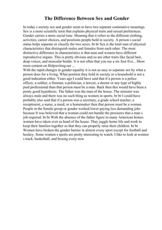 The Difference Between Sex and Gender
In today s society sex and gender seem to have two separate connotative meanings.
Sex is a more scientific term that explains physical traits and sexual preferences.
Gender carries a more social tone. Meaning that it refers to the different clothing,
activities, career choices, and positions people hold in society. A person s social
status helps separate or classify the two sexes. br br Sex is the total sum of physical
characteristics that distinguish males and females from each other. The most
distinctive difference in characteristics is that man and women have different
reproductive organs. This is pretty obvious and so are other traits like facial hair,
deep voices, and muscular builds. It is not often that you see a six foot five... Show
more content on Helpwriting.net ...
With the rapid changes in gender equality it is not as easy to separate sex by what a
person does for a living. What position they hold in society or a household is not a
good indication either. Years ago I could have said that if a person is a police
officer, a soldier, a fireman, a politician, a lawyer, a doctor or any type of highly
paid professional than that person must be a man. Back then this would have been a
pretty good hypothesis. The father was the man of the house. The minister was
always male and there was no such thing as women in sports. br br I could have
probably also said that if a person was a secretary, a grade school teacher, a
receptionist, a nurse, a maid, or a homemaker then that person must be a woman.
People in the female group or gender worked lower paying less demanding jobs
because It was believed that a woman could not handle the pressures that a man s
job required. br br With the absence of the father figure in many American homes
women have taken over as head of the house. They juggle home life and work to
keep their families together so that they can properly raise their children. br br
Women have broken the gender barrier in almost every sport except for football and
hockey. Some women s sports are pretty interesting to watch. I like to look at women
s track, basketball, and boxing every now
 
