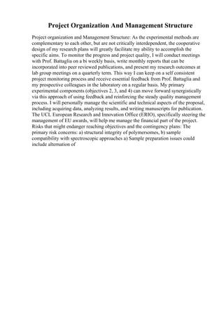 Project Organization And Management Structure
Project organization and Management Structure: As the experimental methods are
complementary to each other, but are not critically interdependent, the cooperative
design of my research plans will greatly facilitate my ability to accomplish the
specific aims. To monitor the progress and project quality, I will conduct meetings
with Prof. Battaglia on a bi weekly basis, write monthly reports that can be
incorporated into peer reviewed publications, and present my research outcomes at
lab group meetings on a quarterly term. This way I can keep on a self consistent
project monitoring process and receive essential feedback from Prof. Battaglia and
my prospective colleagues in the laboratory on a regular basis. My primary
experimental components (objectives 2, 3, and 4) can move forward synergistically
via this approach of using feedback and reinforcing the steady quality management
process. I will personally manage the scientific and technical aspects of the proposal,
including acquiring data, analyzing results, and writing manuscripts for publication.
The UCL European Research and Innovation Office (ERIO), specifically steering the
management of EU awards, will help me manage the financial part of the project.
Risks that might endanger reaching objectives and the contingency plans: The
primary risk concerns: a) structural integrity of polymersomes, b) sample
compatibility with spectroscopic approaches a) Sample preparation issues could
include alternation of
 