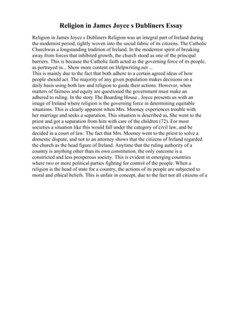 Religion in James Joyce s Dubliners Essay
Religion in James Joyce s Dubliners Religion was an integral part of Ireland during
the modernist period, tightly woven into the social fabric of its citizens. The Catholic
Churchwas a longstanding tradition of Ireland. In the modernist spirit of breaking
away from forces that inhibited growth, the church stood as one of the principal
barriers. This is because the Catholic faith acted as the governing force of its people,
as portrayed in... Show more content on Helpwriting.net ...
This is mainly due to the fact that both adhere to a certain agreed ideas of how
people should act. The majority of any given population makes decisions on a
daily basis using both law and religion to guide their actions. However, when
matters of fairness and equity are questioned the government must make an
adhered to ruling. In the story The Boarding House , Joyce presents us with an
image of Ireland where religion is the governing force in determining equitable
situations. This is clearly apparent when Mrs. Mooney experiences trouble with
her marriage and seeks a separation. This situation is described as, She went to the
priest and got a separation from him with care of the children (72). For most
societies a situation like this would fall under the category of civil law, and be
decided in a court of law. The fact that Mrs. Mooney went to the priest to solve a
domestic dispute, and not to an attorney shows that the citizens of Ireland regarded
the church as the head figure of Ireland. Anytime that the ruling authority of a
country is anything other than its own constitution, the only outcome is a
constricted and less prosperous society. This is evident in emerging countries
where two or more political parties fighting for control of the people. When a
religion is the head of state for a country, the actions of its people are subjected to
moral and ethical beliefs. This is unfair in concept, due to the fact not all citizens of a
 