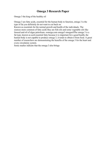 Omega 3 Research Paper
Omega 3 the king of the healthy oil
Omega 3 are fatty acids, essential for the human body to function, omega 3 is the
type of fat you definitely do not want to cut back on.
Known as essentials for the normal growth and health of the individuals. The
sources more common of fatty acids they are fish oils and some vegetable oils like
linseed and oil of algae petroleum. oomega.com omega3 omegaoilThe omega 3 is a
fat type, known as acid essential fatty because it is important for a good health, the
human body is not capable to produce omega 3, it tends to obtain it from food. A great
number of researchers are demonstrating the benefits of the omega 3 for the heart and
every circulatory system.
Some studies indicate that the omega 3 also brings
 