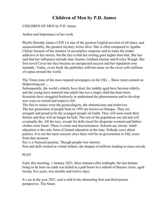 Children of Men by P.D. James
CHILDREN OF MEN by P.D. James
Author and Importance of her work
Phyllis Dorothy James (1920 ) is one of the greatest English novelist of all times, and
unquestionably, the greatest mystery writer alive. She is often compared to Agatha
Christy because of her mastery to accomplice suspense and to make the reader
addictive to her stories, but the fact is that her writing goes higher than that. She has
said that her influences include Jane Austen, Graham Greene and Evelyn Waugh. Her
first novel Cover her face became an unexpected success and her reputation rose
instantly. Today, every book she publishes with her name on the cover sells millions
of copies around the world.
The Times (one of the most reputed newspapers in the UK) ... Show more content on
Helpwriting.net ...
Subsequently, the world s elderly have died, the middle aged have become elderly,
and the young have matured into adults but not a single child has been born.
Scientists have struggled fruitlessly to understand the phenomenon and to develop
new ways to extend and improve life.
The first to notice were the gynecologists, the obstetricians and midwives.
The last generation of people born in 1995 are known as Omegas. They are
arrogant and proud to be the youngest people on Earth. They will soon reach their
thirties and they will no longer be kids. The rest of the population are old and will
eventually die. All the toys, except for dolls (used for desperate women) and babies
clothes were burnt. There is crime and discrimination. Schools are closed. Adult
education is the only form of formal education at the time. Nobody cares about
politics. It is not the main concern since there will be no government in fifty years
from that moment.
Sex is a National pastime. Though people lose interest.
Pets and dolls treated as virtual infants; the despair of millions leading to mass suicide
PLOT
Early this morning, 1 January 2021, three minutes after midnight, the last human
being to be born on earth was killed in a pub brawl in a suburb of Buenos Aires, aged
twenty five years, two months and twelve days.
It s set in the year 2021, and is told in the alternating first and third person
perspective. The future
 