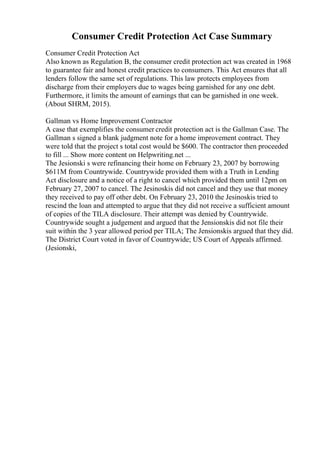 Consumer Credit Protection Act Case Summary
Consumer Credit Protection Act
Also known as Regulation B, the consumer credit protection act was created in 1968
to guarantee fair and honest credit practices to consumers. This Act ensures that all
lenders follow the same set of regulations. This law protects employees from
discharge from their employers due to wages being garnished for any one debt.
Furthermore, it limits the amount of earnings that can be garnished in one week.
(About SHRM, 2015).
Gallman vs Home Improvement Contractor
A case that exemplifies the consumer credit protection act is the Gallman Case. The
Gallman s signed a blank judgment note for a home improvement contract. They
were told that the project s total cost would be $600. The contractor then proceeded
to fill ... Show more content on Helpwriting.net ...
The Jesionski s were refinancing their home on February 23, 2007 by borrowing
$611M from Countrywide. Countrywide provided them with a Truth in Lending
Act disclosure and a notice of a right to cancel which provided them until 12pm on
February 27, 2007 to cancel. The Jesinoskis did not cancel and they use that money
they received to pay off other debt. On February 23, 2010 the Jesinoskis tried to
rescind the loan and attempted to argue that they did not receive a sufficient amount
of copies of the TILA disclosure. Their attempt was denied by Countrywide.
Countrywide sought a judgement and argued that the Jensionskis did not file their
suit within the 3 year allowed period per TILA; The Jensionskis argued that they did.
The District Court voted in favor of Countrywide; US Court of Appeals affirmed.
(Jesionski,
 