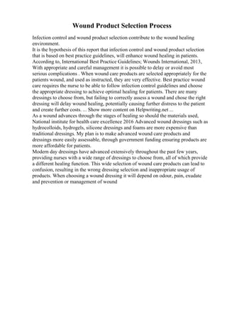 Wound Product Selection Process
Infection control and wound product selection contribute to the wound healing
environment.
It is the hypothesis of this report that infection control and wound product selection
that is based on best practice guidelines, will enhance wound healing in patients.
According to, International Best Practice Guidelines; Wounds International, 2013,
With appropriate and careful management it is possible to delay or avoid most
serious complications . When wound care products are selected appropriately for the
patients wound, and used as instructed, they are very effective. Best practice wound
care requires the nurse to be able to follow infection control guidelines and choose
the appropriate dressing to achieve optimal healing for patients. There are many
dressings to choose from, but failing to correctly assess a wound and chose the right
dressing will delay wound healing, potentially causing further distress to the patient
and create further costs. ... Show more content on Helpwriting.net ...
As a wound advances through the stages of healing so should the materials used,
National institute for health care excellence 2016 Advanced wound dressings such as
hydrocolloids, hydrogels, silicone dressings and foams are more expensive than
traditional dressings. My plan is to make advanced wound care products and
dressings more easily assessable, through government funding ensuring products are
more affordable for patients.
Modern day dressings have advanced extensively throughout the past few years,
providing nurses with a wide range of dressings to choose from, all of which provide
a different healing function. This wide selection of wound care products can lead to
confusion, resulting in the wrong dressing selection and inappropriate usage of
products. When choosing a wound dressing it will depend on odour, pain, exudate
and prevention or management of wound
 