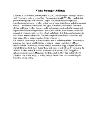 Nestle Strategic Alliance
a.Benefit to the alliances to both parties In 2003, Nestle forged a strategic alliance
with Fonterra in order to create Dairy Partners America (DPA). They market their
product throughout Latin America. Despite that, the alliances also produce
ingredients and consumer product with a strong brand in the liquid and dairy product
market. The alliance also includes two types of business; which are a consumer
chilled and liquid product business and a milk procurement and milk powder and
ingredients manufacturing business. Nestle provides the brand license and also its
product development and expertise which includes its distribution infrastructure to
the alliance. On the other hand, Fonterra also provides the brand license and also
their large... Show more content on Helpwriting.net ...
For instance, the strategic alliance between Nestle and Haagen Dazs. Some analyst
predicted that Nestle would planned to acquire Haagen Dazs, howeve Diego
considered that the strategic alliance as their business strategy to a portfolio that
included the fast food chain Burger King and many brands of whisky including the
Johnnie Walker Scotch. Recently, in the mid of November 2015, Maggi had
relaunches their product, Maggi into the India market. They had partnered with
Snapdeal.com where Maggi is selling using a unique flash sale model using the
Snapdeal online selling
 