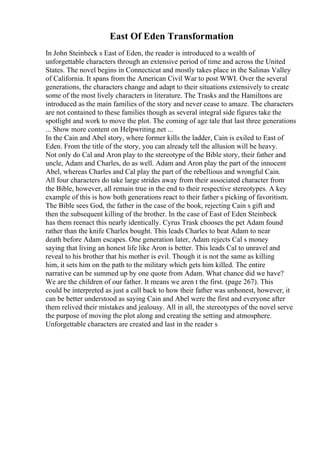 East Of Eden Transformation
In John Steinbeck s East of Eden, the reader is introduced to a wealth of
unforgettable characters through an extensive period of time and across the United
States. The novel begins in Connecticut and mostly takes place in the Salinas Valley
of California. It spans from the American Civil War to post WWI. Over the several
generations, the characters change and adapt to their situations extensively to create
some of the most lively characters in literature. The Trasks and the Hamiltons are
introduced as the main families of the story and never cease to amaze. The characters
are not contained to these families though as several integral side figures take the
spotlight and work to move the plot. The coming of age tale that last three generations
... Show more content on Helpwriting.net ...
In the Cain and Abel story, where former kills the ladder, Cain is exiled to East of
Eden. From the title of the story, you can already tell the allusion will be heavy.
Not only do Cal and Aron play to the stereotype of the Bible story, their father and
uncle, Adam and Charles, do as well. Adam and Aron play the part of the innocent
Abel, whereas Charles and Cal play the part of the rebellious and wrongful Cain.
All four characters do take large strides away from their associated character from
the Bible, however, all remain true in the end to their respective stereotypes. A key
example of this is how both generations react to their father s picking of favoritism.
The Bible sees God, the father in the case of the book, rejecting Cain s gift and
then the subsequent killing of the brother. In the case of East of Eden Steinbeck
has them reenact this nearly identically. Cyrus Trask chooses the pet Adam found
rather than the knife Charles bought. This leads Charles to beat Adam to near
death before Adam escapes. One generation later, Adam rejects Cal s money
saying that living an honest life like Aron is better. This leads Cal to unravel and
reveal to his brother that his mother is evil. Though it is not the same as killing
him, it sets him on the path to the military which gets him killed. The entire
narrative can be summed up by one quote from Adam. What chance did we have?
We are the children of our father. It means we aren t the first. (page 267). This
could be interpreted as just a call back to how their father was unhonest, however, it
can be better understood as saying Cain and Abel were the first and everyone after
them relived their mistakes and jealousy. All in all, the stereotypes of the novel serve
the purpose of moving the plot along and creating the setting and atmosphere.
Unforgettable characters are created and last in the reader s
 