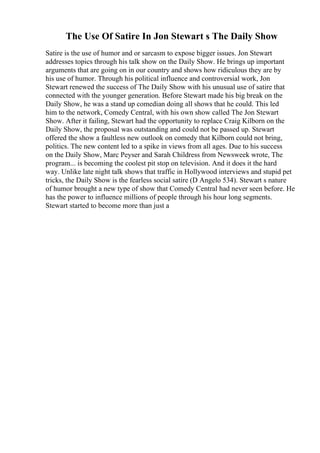 The Use Of Satire In Jon Stewart s The Daily Show
Satire is the use of humor and or sarcasm to expose bigger issues. Jon Stewart
addresses topics through his talk show on the Daily Show. He brings up important
arguments that are going on in our country and shows how ridiculous they are by
his use of humor. Through his political influence and controversial work, Jon
Stewart renewed the success of The Daily Show with his unusual use of satire that
connected with the younger generation. Before Stewart made his big break on the
Daily Show, he was a stand up comedian doing all shows that he could. This led
him to the network, Comedy Central, with his own show called The Jon Stewart
Show. After it failing, Stewart had the opportunity to replace Craig Kilborn on the
Daily Show, the proposal was outstanding and could not be passed up. Stewart
offered the show a faultless new outlook on comedy that Kilborn could not bring,
politics. The new content led to a spike in views from all ages. Due to his success
on the Daily Show, Marc Peyser and Sarah Childress from Newsweek wrote, The
program... is becoming the coolest pit stop on television. And it does it the hard
way. Unlike late night talk shows that traffic in Hollywood interviews and stupid pet
tricks, the Daily Show is the fearless social satire (D Angelo 534). Stewart s nature
of humor brought a new type of show that Comedy Central had never seen before. He
has the power to influence millions of people through his hour long segments.
Stewart started to become more than just a
 