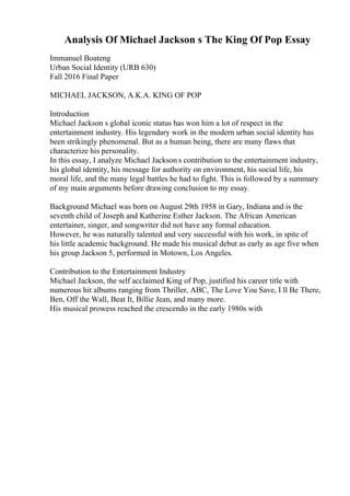 Analysis Of Michael Jackson s The King Of Pop Essay
Immanuel Boateng
Urban Social Identity (URB 630)
Fall 2016 Final Paper
MICHAEL JACKSON, A.K.A. KING OF POP
Introduction
Michael Jackson s global iconic status has won him a lot of respect in the
entertainment industry. His legendary work in the modern urban social identity has
been strikingly phenomenal. But as a human being, there are many flaws that
characterize his personality.
In this essay, I analyze Michael Jackson s contribution to the entertainment industry,
his global identity, his message for authority on environment, his social life, his
moral life, and the many legal battles he had to fight. This is followed by a summary
of my main arguments before drawing conclusion to my essay.
Background Michael was born on August 29th 1958 in Gary, Indiana and is the
seventh child of Joseph and Katherine Esther Jackson. The African American
entertainer, singer, and songwriter did not have any formal education.
However, he was naturally talented and very successful with his work, in spite of
his little academic background. He made his musical debut as early as age five when
his group Jackson 5, performed in Motown, Los Angeles.
Contribution to the Entertainment Industry
Michael Jackson, the self acclaimed King of Pop, justified his career title with
numerous hit albums ranging from Thriller, ABC, The Love You Save, I ll Be There,
Ben, Off the Wall, Beat It, Billie Jean, and many more.
His musical prowess reached the crescendo in the early 1980s with
 