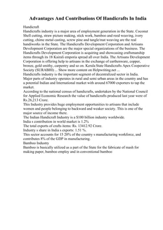 Advantages And Contributions Of Handicrafts In India
Handicraft
Handicrafts industry is a major area of employment generation in the State. Coconut
Shell cutting, straw picture making, stick work, bamboo and reed weaving, ivory
cutting, chime metal casting, screw pine and tangle/mat weaving are the real
handiworks in the State. The Handicrafts Development Corporation and Artisans
Development Corporation are the major special organizations of the business. The
Handicrafts Development Corporation is acquiring and showcasing craftsmanship
items through its 18 Kairali emporia spread all over India. The Artisans Development
Corporation is offering help to artisans in the exchange of earthenware, copper,
bronze, gold smithy, carpentry and so on. Kerala State Handicrafts Apex Cooperative
Society (SURABHI) ... Show more content on Helpwriting.net ...
Handicrafts industry is the important segment of decentralized sector in India.
Major parts of industry operates in rural and semi urban areas in the country and has
a potential Indian and International market with around 67000 exporters to tap the
market.
According to the national census of handicrafts, undertaken by the National Council
for Applied Economic Research the value of handicrafts produced last year were of
Rs.26,213 Crore.
This Industry provides huge employment opportunities to artisans that include
women and people belonging to backward and weaker society. This is one of the
major source of income there.
The Indian Handicraft Industry is a $100 billion industry worldwide.
India s contribution in world market is 1.2%
The total exports of crafts items: Rs. 13412.92 Crore.
Industry s share in India s exports: 1.51 %.
This sector accounts for 15 20% of the country s manufacturing workforce, and
contributes 8% of the GDP in manufacturing.
Bamboo Industry
Bamboo is basically utilized as a part of the State for the fabricate of mash for
making paper, bamboo employ and in conventional bamboo
 