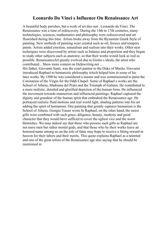Leonardo Da Vinci s Influence On Renaissance Art
A beautiful body perishes, but a work of art dies not , Leonardo da Vinci. The
Renaissance was a time of rediscovery. During the 14th to 17th centuries, many
technologies, sciences, mathematics and philosophy were rediscovered and art
flourished during this time. Artists broke away from the Byzantine Greek Style of
painting. New methods of painting were created such as oil, frescos and tempera
paints. Artists added emotion, naturalism and realism into their works. Other new
techniques were discovered by artists such as balance and proportion and they began
to study other subjects such as anatomy, so that their works would look as real as
possible. RenaissanceArt greatly evolved due to Giotto s ideals, the artist who
contributed... Show more content on Helpwriting.net ...
His father, Giovanni Santi, was the court painter to the Duke of Mache. Giovanni
introduced Raphael to humanistic philosophy which helped him in some of his
later works. By 1500 he was considered a master and was commissioned to paint the
Coronation of the Virgin for the Oddi Chapel. Some of Raphael s works are the
School of Athens, Madonna del Prato and the Triumph of Galatea. He contributed to
a more realistic, detailed and glorified depiction of the human form. He influenced
the movement towards mannerism and influenced paintings. Raphael captured the
dignity and grandeur of the human spirit that embodied the Renaissance age. He
portrayed realistic fluid motions and real world light, shading patterns into his art
adding the spirit of humanism. One painting that greatly captures humanism is the
School of Athens. Giorgio Vasari wrote In Raphael, on the other hand, the rarest
gifts were combined with such grace, diligence, beauty, modesty and good
character that they would have sufficed to cover the ugliest vice and the worst
blemishes. We may indeed say that those who possess such gifts as Raphael are
not mere men but rather mortal gods, and that those who by their works leave an
honored name among us on the role of fame may hope to receive a fitting reward in
heaven for their labors and their merits. This quote explains Raphael as a talented
and one of the great artists of the Renaissance age also saying that he should be
mentioned in
 