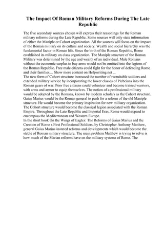 The Impact Of Roman Military Reforms During The Late
Republic
The five secondary sources chosen will express their reasonings for the Roman
military reforms during the Late Republic. Some sources will only state information
of either the Maniple or Cohort organization. All the sources will focus on the impact
of the Roman military on its culture and society. Wealth and social hierarchy was the
fundamental factor in Roman life. Since the birth of the Roman Republic, Rome
established its military on class organization. The Maniple structure of the Roman
Military was determined by the age and wealth of an individual. Male Romans
without the economic surplus to buy arms would not be omitted into the legions of
the Roman Republic. Free male citizens could fight for the honor of defending Rome
and their families.... Show more content on Helpwriting.net ...
The new form of Cohort structure increased the number of recruitable soldiers and
extended military service by incorporating the lower classes of Plebeians into the
Roman gears of war. Poor free citizens could volunteer and become trained warriors,
with arms and armor to equip themselves. The notion of a professional military
would be adopted by the Romans, known by modern scholars as the Cohort structure.
Gaius Marius would be the Roman general to push for a reform of the old Maniple
structure. He would become the primary inspiration for new military organization.
The Cohort structure would become the classical legion associated with the Roman
Empire. Throughout the Late Republic and Imperial Eras, Rome would expand to
encompass the Mediterranean and Western Europe.
In the short book On the Wings of Eagles: The Reforms of Gaius Marius and the
Creation of Rome s First Professional Soldiers, by Christopher Anthony Matthew,
general Gaius Marius instated reforms and developments which would become the
stable of Roman military structure. The main problem Matthew is trying to solve is
how much of the Marian reforms have on the military systems of Rome. The
 