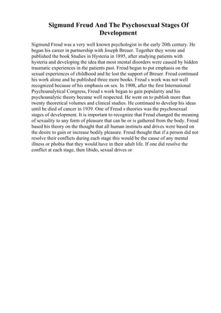 Sigmund Freud And The Psychosexual Stages Of
Development
Sigmund Freud was a very well known psychologist in the early 20th century. He
began his career in partnership with Joseph Breuer. Together they wrote and
published the book Studies in Hysteria in 1895, after studying patients with
hysteria and developing the idea that most mental disorders were caused by hidden
traumatic experiences in the patients past. Freud began to put emphasis on the
sexual experiences of childhood and he lost the support of Breuer. Freud continued
his work alone and he published three more books. Freud s work was not well
recognized because of his emphasis on sex. In 1908, after the first International
Psychoanalytical Congress, Freud s work began to gain popularity and his
psychoanalytic theory became well respected. He went on to publish more than
twenty theoretical volumes and clinical studies. He continued to develop his ideas
until he died of cancer in 1939. One of Freud s theories was the psychosexual
stages of development. It is important to recognize that Freud changed the meaning
of sexuality to any form of pleasure that can be or is gathered from the body. Freud
based his theory on the thought that all human instincts and drives were based on
the desire to gain or increase bodily pleasure. Freud thought that if a person did not
resolve their conflicts during each stage this would be the cause of any mental
illness or phobia that they would have in their adult life. If one did resolve the
conflict at each stage, then libido, sexual drives or
 