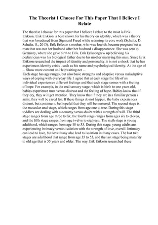 The Theorist I Choose For This Paper That I Believe I
Relate
The theorist I choose for this paper that I believe I relate to the most is Erik
Erikson. Erik Erikson is best known for his theory on identity, which was a theory
that was broadened from Sigmund Freud while retaining its core work (Schultz, D.
Schultz, S., 2013). Erik Erikson s mother, who was Jewish, became pregnant but a
man that was not her husband after her husband s disappearance. She was sent to
Germany, where she gave birth to Erik. Erik Eriksongrew up believing his
pediatrician was his biological father due to his mother marrying this man. Since Erik
Erikson researched the impact of identity and personality, it is not a shock that he has
experiences identity crisis , such as his name and psychological identity. At the age of
... Show more content on Helpwriting.net ...
Each stage has age ranges, but also basic strengths and adaptive versus maladaptive
ways of coping with everyday life. I agree that at each stage the life of an
individual experiences different feelings and that each stage comes with a feeling
of hope. For example, in the oral sensory stage, which is birth to one years old,
babies experience trust versus distrust and the feeling of hope. Babies know that if
they cry, they will get attention. They know that if they are in a familiar person s
arms, they will be cared for. If these things do not happen, the baby experiences
distrust, but continue to be hopeful that they will be nurtured. The second stage is
the muscular anal stage, which ranges from age one to tree. During this stage
toddlers are dealing with autonomy versus doubt with a strength of will. The third
stage ranges from age three to fix, the fourth stage ranges from ages six to eleven,
and the fifth stage ranges from age twelve to eighteen. The sixth stage is young
adulthood, which ranges from age 18 to 35. During this stage, young adults are
experiencing intimacy versus isolation with the strength of love, overall. Intimacy
can lead to love, but love many also lead to isolation in many cases. The last two
stages are adulthood that range from age 35 to 55, and the last stage being maturity
to old age that is 55 years and older. The way Erik Erikson researched these
 