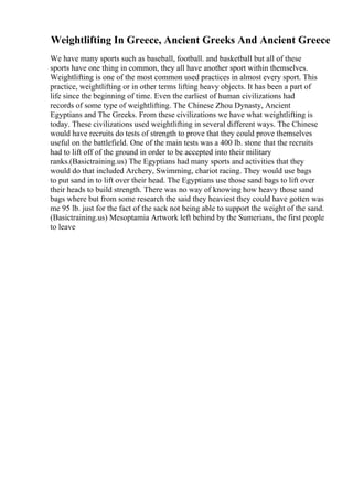 Weightlifting In Greece, Ancient Greeks And Ancient Greece
We have many sports such as baseball, football. and basketball but all of these
sports have one thing in common, they all have another sport within themselves.
Weightlifting is one of the most common used practices in almost every sport. This
practice, weightlifting or in other terms lifting heavy objects. It has been a part of
life since the beginning of time. Even the earliest of human civilizations had
records of some type of weightlifting. The Chinese Zhou Dynasty, Ancient
Egyptians and The Greeks. From these civilizations we have what weightlifting is
today. These civilizations used weightlifting in several different ways. The Chinese
would have recruits do tests of strength to prove that they could prove themselves
useful on the battlefield. One of the main tests was a 400 lb. stone that the recruits
had to lift off of the ground in order to be accepted into their military
ranks.(Basictraining.us) The Egyptians had many sports and activities that they
would do that included Archery, Swimming, chariot racing. They would use bags
to put sand in to lift over their head. The Egyptians use those sand bags to lift over
their heads to build strength. There was no way of knowing how heavy those sand
bags where but from some research the said they heaviest they could have gotten was
me 95 lb. just for the fact of the sack not being able to support the weight of the sand.
(Basictraining.us) Mesoptamia Artwork left behind by the Sumerians, the first people
to leave
 