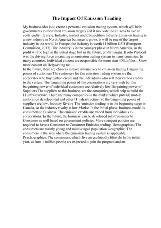 The Impact Of Emission Trading
My business idea is to create a personal emission trading system, which will help
governments to meet their emission targets and it motivate the citizens to live an
ecofriendly life style. Industry, market and Competition Industry Emission trading is
a new industry in North America but once it grows, it will be one of the largest
industry in the world. In Europe, the industry is worth 11 billion USD (European
Commision, 2017). The industry is in the younger phase in North America, so the
profit will be high in the initial stage but in the future, profit margin. Kyoto Protocol
was the driving force in creating an emission trading system in many countries. In
many countries, Individual citizens are responsible for more than 40% of the... Show
more content on Helpwriting.net ...
In the future, there are chances to have alternatives to emission trading Bargaining
power of customers The customers for the emission trading system are the
corporates who buy carbon credit and the individuals who sell their carbon credits
to the system. The bargaining power of the corporations are very high but the
bargaining power of individual customers are relatively low Bargaining power of
Suppliers The suppliers to this business are the companies, which help to build the
IT infrastructure. There are many companies in the market which provide mobile
application development and other IT infrastructure. So the bargaining power of
suppliers are low. Industry Rivalry The emission trading is in the beginning stage in
Canada, so the Industry rivalry is low.Market In the initial phase, business model is
consumers to Business. The emission credits are traded from individuals to
corporations. In the future, the business can be developed into Consumer to
Consumer as well based on government policies. More stringent policies are
required to have a Consumer to Consumer Emission trading. Demographics: The
consumers are mainly young and middle aged population Geographic: The
consumers in the area where the emission trading system is applicable.
Psychographics: The consumers, which live an ecofriendly lifestyle In the initial
year, at least 1 million people are expected to join the program and an
 