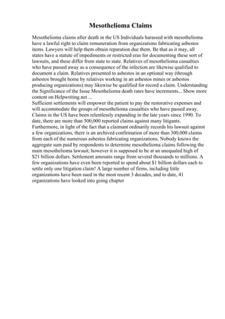 Mesothelioma Claims
Mesothelioma claims after death in the US Individuals harassed with mesothelioma
have a lawful right to claim remuneration from organizations fabricating asbestos
items. Lawyers will help them obtain reparation due them. Be that as it may, all
states have a statute of impediments or restricted eras for documenting these sort of
lawsuits, and these differ from state to state. Relatives of mesothelioma casualties
who have passed away as a consequence of the infection are likewise qualified to
document a claim. Relatives presented to asbestos in an optional way (through
asbestos brought home by relatives working in an asbestos mines or asbestos
producing organizations) may likewise be qualified for record a claim. Understanding
the Significance of the Issue Mesothelioma death rates have increments... Show more
content on Helpwriting.net ...
Sufficient settlements will empower the patient to pay the restorative expenses and
will accommodate the groups of mesothelioma casualties who have passed away.
Claims in the US have been relentlessly expanding in the late years since 1990. To
date, there are more than 500,000 reported claims against many litigants.
Furthermore, in light of the fact that a claimant ordinarily records his lawsuit against
a few organizations, there is an archived confirmation of more than 300,000 claims
from each of the numerous asbestos fabricating organizations. Nobody knows the
aggregate sum paid by respondents to determine mesothelioma claims following the
main mesothelioma lawsuit; however it is supposed to be at an unequaled high of
$21 billion dollars. Settlement amounts range from several thousands to millions. A
few organizations have even been reported to spend about $1 billion dollars each to
settle only one litigation claim! A large number of firms, including little
organizations have been sued in the most recent 3 decades, and to date, 41
organizations have looked into going chapter
 