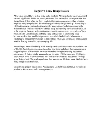 Negative Body Image Issues
All women should have a slim body and a big butt. All men should have washboard
abs and big biceps. These are just expectations that society has built up of how one
should look. Often when we don t reach it, there are consequences of developing
negative body image issues. So what is negative body image exactly? According to
NEDA (Australia s national eating disorder association), body imageissue is the
dissatisfaction someone may have of their body not meeting unrealistic criterias. It
is the negative thoughts and emotion that result from someone s perception of their
physical self. Unfortunately, in today s day and age this is an existing issue
because we live in a world that promotes unrealistic body ideals. It becomes a
challenge to not compare yourself to these ideals when you see images of instagram
models floating around in your everyday life.
According to Australian Daily Mail, a study conducted down under showed that, out
of 10,500 Australian women questioned on how they feel about their appearance, a
staggering 89% of women all hated or wanted to change something about their
appearance. A further study was conducted between 1,500 women and 1,500 men.
Each person were to calculate their bmi and answer questions about their feelings
towards their bmi. The study concluded that women are 10 times more likely to have
body image issues than men.
So just what exactly causes this? According to Doctor Susan Paxton, a psychology
professor: Women are under many pressures
 