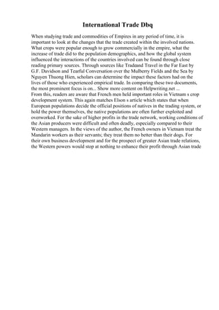 International Trade Dbq
When studying trade and commodities of Empires in any period of time, it is
important to look at the changes that the trade created within the involved nations.
What crops were popular enough to grow commercially in the empire, what the
increase of trade did to the population demographics, and how the global system
influenced the interactions of the countries involved can be found through close
reading primary sources. Through sources like Tradeand Travel in the Far East by
G.F. Davidson and Tearful Conversation over the Mulberry Fields and the Sea by
Nguyen Thuong Hien, scholars can determine the impact these factors had on the
lives of those who experienced empirical trade. In comparing these two documents,
the most prominent focus is on... Show more content on Helpwriting.net ...
From this, readers are aware that French men held important roles in Vietnam s crop
development system. This again matches Elson s article which states that when
European populations decide the official positions of natives in the trading system, or
hold the power themselves, the native populations are often further exploited and
overworked. For the sake of higher profits in the trade network, working conditions of
the Asian producers were difficult and often deadly, especially compared to their
Western managers. In the views of the author, the French owners in Vietnam treat the
Mandarin workers as their servants; they treat them no better than their dogs. For
their own business development and for the prospect of greater Asian trade relations,
the Western powers would stop at nothing to enhance their profit through Asian trade
 