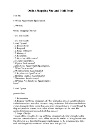 Online Shopping Site And Mall Essay
MIT 817
Software Requirements Specification
139074039
Online Shopping Site/Mall
Table of Contents
Table of Contentsi
List of Figuresii
1.0. Introduction1
1.1. Purpose1
1.2. Scope of Project1
1.3. Glossary1
1.4. References1
1.5. Overview of Document2
2.0.Overall Description3
2.1System Environment3
2.2Functional Requirements Specification3
2.3User Characteristics3
2.4Non Functional Requirements4
3.0.Requirements Specification5
3.1External Interface Requirements5
3.2Functional Requirements5
3.3Detailed Non Functional Requirements6
Index7
List of Figures
generate here
1.0. Introduction
1.1. Purpose The Online Shopping Mall / Site application provide suitable solutions
for business owners as well as customers using the internet. This allows the business
owners to organize their online shops, and allows the customer to browse through the
shop and purchase suitable items online without having to visit the shop. The
administrator maintain various lists of shop category
1.2. Scope of Project
The aim of this project to develop an Online Shopping Mall/ Site which allows the
customer s to maintain their cart to add or remove the product in the application over
the internet; it also describes the requirements needed for the system and also helps
each member get information and updates about new products.
 