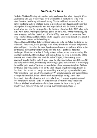 No Pain, No Gain
No Pain, No Gain Moving into another state was harder than what I thought. When
your family tells you it will be just for a few months, it can turn out to be even
more than that. Not being able to talk to my friends and loved ones as often as
before made me feel out of place. Being in a position where becoming stronger the
only option. Having to leave the past and begin to look into the future. I had to
search what was best for me regardless the limits or obstacles. July, 2009 a hot night
in El Paso, Texas. While playing video games on my Xbox 360 the phone rang, my
mom answered and then I asked her: Who is it? My mom said: It s your aunt from
Iowa . I noticed they had talked for a while. Eager to know what the call was about, I
... Show more content on Helpwriting.net ...
I hugged her and told her that everything was going to be ok. When the time for me
to leave El Paso came, I said goodbye to all of my friends and we even had planned
a farewell party. I traveled for more than fourteen hours to get to Iowa. While in the
car I looked through the window every now and then. I got to see beautiful
landscapes I hadn t seen before. I finally arrived to Iowa at one in the morning. The
weather was totally different, foggy and humid. Since we were in the middle of the
summer, and school didn t start until the end of August, I didn t really know
anyone. I found it hard to make friends since the place and culture was different. No
one really talked to me, I don t really know why; I guess they saw me as a weird guy.
I would be quiet most of the time because I didn t have someone to talk to. Without
my friends and being in my room all the time, I began to get depressed. I knew at
that time, I had to make a change, do something new and get my mind off the past.
After some time I saw an advertisement on T.V. about exercising and weight lifting,
it caught my attention. I didn t know much about weight lifting. Since I felt
depressed, I lost a lot of weight and got really skinny. I wanted to get strong and
feel better about myself. I did a lot of research on the human body and all the
different kinds of muscles that we have, how to exercise them properly and
effectively. I started working out, woke up every morning and head to
 
