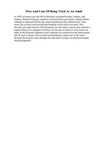 Pros And Cons Of Being Tried As An Adult
In 1989, seventeen year old, Kevin Stanford, committed murder, robbery, and
sodomy. Stanford stole gas, cigarettes, and cash from a gas station. Along with the
robbing he raped and shot the gas station attended on duty, Barbel Poore. After
arrest, the juvenile court decided that Stanford will be tried as an adult. This
decision was made because of the Kentucky law that states a person who commits a
capital offence or is charged if a felony over the age of sixteen is to be tried as an
adult. In the Kentucky Supreme Court, Stanford was sentenced to the death penalty
and 45 years in prison. His juvenile recorded played a major role in the court s
decision showing the many attempts the state had in trying to set Stanford straight.
Stanford appealed
 