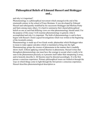 Philosophical Beliefs of Edmund Husserl and Heidegger
and...
and why is it important?
Phenomenology is a philosophical movement which emerged at the end of the
nineteenth century in the school of Franz Brentano. It was developed by Edmund
Husserl and subsequently modified by his successors Heidegger and Merleau Ponty
and Sarte among many others. It is hard to summarise their shared philosophical
beliefs as one as each had differing views on what phenomenology should entail. For
the purpose of this essay I will examine phenomenology in general, what it
accomplished and why it is important. The birth of phenomenology is said to have
begun with Husserl s book Logical Investigations which was written at the beginning
of the twentieth century.
Phenomenology is made up of two Greek words: phainesthai which Heidegger takes
to mean to make appear and phos which is translated as bring into the light .
Phenomenology grasps the essence of phenomena in the manner that it candidly
shows itself, without applying external theories to phenomena. Husserl writes that
throughout phenomenology one must have the courage to accept what is really to be
seen in the phenomenon precisely as it presents itself rather than interpreting it away,
and to honestly describe it. All theories must be directed accordingly. It is the first
person s conscious experience. Primary philosophical issues are looked at through the
ways in which things come to light through the first person s conscious experience.
Husserl describes phenomenological description as
 