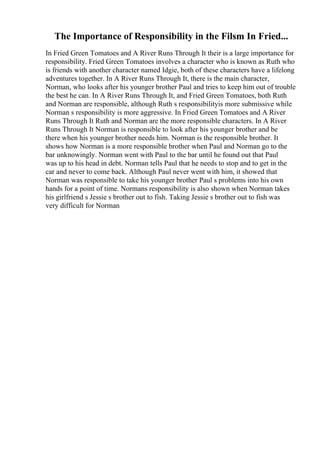 The Importance of Responsibility in the Filsm In Fried...
In Fried Green Tomatoes and A River Runs Through It their is a large importance for
responsibility. Fried Green Tomatoes involves a character who is known as Ruth who
is friends with another character named Idgie, both of these characters have a lifelong
adventures together. In A River Runs Through It, there is the main character,
Norman, who looks after his younger brother Paul and tries to keep him out of trouble
the best he can. In A River Runs Through It, and Fried Green Tomatoes, both Ruth
and Norman are responsible, although Ruth s responsibilityis more submissive while
Norman s responsibility is more aggressive. In Fried Green Tomatoes and A River
Runs Through It Ruth and Norman are the more responsible characters. In A River
Runs Through It Norman is responsible to look after his younger brother and be
there when his younger brother needs him. Norman is the responsible brother. It
shows how Norman is a more responsible brother when Paul and Norman go to the
bar unknowingly. Norman went with Paul to the bar until he found out that Paul
was up to his head in debt. Norman tells Paul that he needs to stop and to get in the
car and never to come back. Although Paul never went with him, it showed that
Norman was responsible to take his younger brother Paul s problems into his own
hands for a point of time. Normans responsibility is also shown when Norman takes
his girlfriend s Jessie s brother out to fish. Taking Jessie s brother out to fish was
very difficult for Norman
 