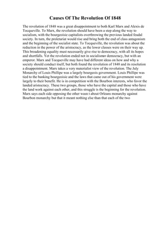 Causes Of The Revolution Of 1848
The revolution of 1848 was a great disappointment to both Karl Marx and Alexis de
Tocqueville. To Marx, the revolution should have been a step along the way to
socialism, with the bourgeoisie capitalists overthrowing the previous landed feudal
society. In turn, the proletariat would rise and bring both the end of class antagonism
and the beginning of the socialist state. To Tocqueville, the revolution was about the
reduction in the power of the aristocracy, as the lower classes were on their way up.
This broadening equality must necessarily give rise to democracy, with all its hopes
and shortfalls. Yet the revolution ended not in socialismor democracy, but with an
emperor. Marx and Tocqueville may have had different ideas on how and why a
society should conduct itself, but both found the revolution of 1848 and its resolution
a disappointment. Marx takes a very materialist view of the revolution. The July
Monarchy of Louis Phillipe was a largely bourgeois government. Louis Phillipe was
tied to the banking bourgeoisie and the laws that came out of his government were
largely to their benefit. He is in competition with the Bourbon interests, who favor the
landed aristocracy. These two groups, those who have the capital and those who have
the land work against each other, and this struggle is the beginning for the revolution.
Marx says each side opposing the other wasn t about Orleans monarchy against
Bourbon monarchy but that it meant nothing else than that each of the two
 