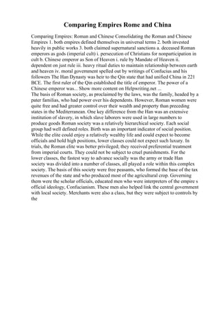 Comparing Empires Rome and China
Comparing Empires: Roman and Chinese Consolidating the Roman and Chinese
Empires 1. both empires defined themselves in universal terms 2. both invested
heavily in public works 3. both claimed supernatural sanctions a. deceased Roman
emperors as gods (imperial cult) i. persecution of Christians for nonparticipation in
cult b. Chinese emperor as Son of Heaven i. rule by Mandate of Heaven ii.
dependent on just rule iii. heavy ritual duties to maintain relationship between earth
and heaven iv. moral government spelled out by writings of Confucius and his
followers The Han Dynasty was heir to the Qin state that had unified China in 221
BCE. The first ruler of the Qin established the title of emperor. The power of a
Chinese emperor was... Show more content on Helpwriting.net ...
The basis of Roman society, as proclaimed by the laws, was the family, headed by a
pater familias, who had power over his dependents. However, Roman women were
quite free and had greater control over their wealth and property than preceding
states in the Mediterranean. One key difference from the Han was an extensive
institution of slavery, in which slave laborers were used in large numbers to
produce goods Roman society was a relatively hierarchical society. Each social
group had well defined roles. Birth was an important indicator of social position.
While the elite could enjoy a relatively wealthy life and could expect to become
officials and hold high positions, lower classes could not expect such luxury. In
trials, the Roman elite was better privileged; they received preferential treatment
from imperial courts. They could not be subject to cruel punishments. For the
lower classes, the fastest way to advance socially was the army or trade Han
society was divided into a number of classes, all played a role within this complex
society. The basis of this society were free peasants, who formed the base of the tax
revenues of the state and who produced most of the agricultural crop. Governing
them were the scholar officials, educated men who were interpreters of the empire s
official ideology, Confucianism. These men also helped link the central government
with local society. Merchants were also a class, but they were subject to controls by
the
 