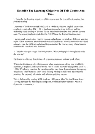 Describe The Learning Objectives Of This Course And
The...
1. Describe the learning objectives of this course and the type of best practice that
you are sharing.
Literature of the Holocaust (EN113A) is a 100 level, elective English course that
emphasizes extending EN 11 12 critical reading and writing skills, as well as
mastering close reading of diverse fiction and non fiction texts in a specific content
area. The course is also included in the JUHAN and the Jewish Studies minor.
I use as much visual art as I can to capture and enhance my students different learning
styles. Often a text can be understood on additional levels when combined with visual
art and, given the difficult and disturbing content of the course, many of my lessons
combine the visual arts and literature.
2. Describe how you taught this best practice. What pedagogical strategies or tools
did you use?
Ekphrasis is a literary description of, or commentary on, a visual work of art.
Within the first two weeks of the course when students are asking how could this
happen? , I display Landscape with the Fall of Icarus by Pieter Breugel the Elder (c.
1558). We closely examine the painting and do pair share discussion and then group
discussion. Then there is a short close reading writing exercise that describes the
painting, the painterly elements, and what the painting means.
This is followed by reading W.H. Auden s 1938 poem MusГ©e des Beaux Artes.
Moving between the painting and the poem, we make literary sense of Auden s
ekphrastic commentary
 