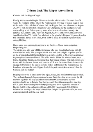 Chinese Jack The Ripper Arrest Essay
Chinese Jack the Ripper Caught
Finally, the women in Baiyin, China can breathe a little easier. For more than 28
years, the residents of this city in the Northwestern province of Gansu lived in fear
of the serial killer called the Chinese Jack the Ripper. But, that all ended on August
26, 2016, with the arrest of 52 year old Gao Chengyong by the local police. Gao
was working in his Baiyin grocery store when he was taken into custody. As
reported by London s BBC News on August 29, 2016, http://www.bbc.com/news
/world asia china 37211650, Gao admitted to the ghastly killings of 11 young females
that spanned a period of 14 years, from 1988 to 2002. He did not explain why he
stopped killing.
Gao s arrest was a complete surprise to his family. ... Show more content on
Helpwriting.net ...
The victim was a 23 year old Baiyin female who was found in her home with 26
wounds in her body. The youngest victim was an 8 year old girl. A police profile
on the crimes indicated that the killer was a male, aged 33 to 40, who was attracted
to young females dressed in red. The killer would follow the women home, rape
them, slash their throats, and then mutilate their sexual organs. The sixth victim was
found with her breasts, hands, and ears cut off. It was the resemblance between the
savage destruction of the Baiyin victims bodies and those of the women killed by
London s infamous Jack the Ripper that led the police to nickname their killer the
Chinese Jack the Ripper.
Baiyin police were at a loss as to who raped, killed, and mutilated the local women.
They collected enough fingerprints and semen from the crime scenes to tie the 11
murders together, but they could not match the DNA evidence to anyone
registered as living in Baiyin. And that is exactly how Gao managed to stay free
for 28 years. Gao was registered in Qingcheng and never registered himself in
Baiyin. In 2004, the authorities offered a 200,000 yuan reward ($30,000) for
information leading to the arrest of the killer. Despite the generous offer, no leads
ever materialized, and the case went
 