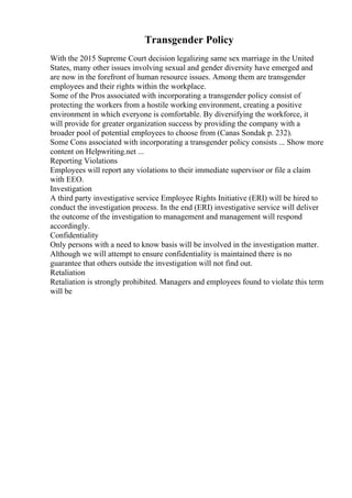 Transgender Policy
With the 2015 Supreme Court decision legalizing same sex marriage in the United
States, many other issues involving sexual and gender diversity have emerged and
are now in the forefront of human resource issues. Among them are transgender
employees and their rights within the workplace.
Some of the Pros associated with incorporating a transgender policy consist of
protecting the workers from a hostile working environment, creating a positive
environment in which everyone is comfortable. By diversifying the workforce, it
will provide for greater organization success by providing the company with a
broader pool of potential employees to choose from (Canas Sondak p. 232).
Some Cons associated with incorporating a transgender policy consists ... Show more
content on Helpwriting.net ...
Reporting Violations
Employees will report any violations to their immediate supervisor or file a claim
with EEO.
Investigation
A third party investigative service Employee Rights Initiative (ERI) will be hired to
conduct the investigation process. In the end (ERI) investigative service will deliver
the outcome of the investigation to management and management will respond
accordingly.
Confidentiality
Only persons with a need to know basis will be involved in the investigation matter.
Although we will attempt to ensure confidentiality is maintained there is no
guarantee that others outside the investigation will not find out.
Retaliation
Retaliation is strongly prohibited. Managers and employees found to violate this term
will be
 