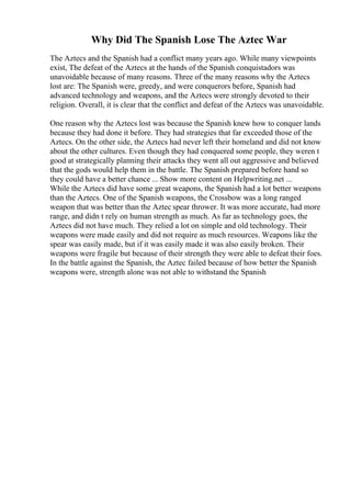 Why Did The Spanish Lose The Aztec War
The Aztecs and the Spanish had a conflict many years ago. While many viewpoints
exist, The defeat of the Aztecs at the hands of the Spanish conquistadors was
unavoidable because of many reasons. Three of the many reasons why the Aztecs
lost are: The Spanish were, greedy, and were conquerors before, Spanish had
advanced technology and weapons, and the Aztecs were strongly devoted to their
religion. Overall, it is clear that the conflict and defeat of the Aztecs was unavoidable.
One reason why the Aztecs lost was because the Spanish knew how to conquer lands
because they had done it before. They had strategies that far exceeded those of the
Aztecs. On the other side, the Aztecs had never left their homeland and did not know
about the other cultures. Even though they had conquered some people, they weren t
good at strategically planning their attacks they went all out aggressive and believed
that the gods would help them in the battle. The Spanish prepared before hand so
they could have a better chance ... Show more content on Helpwriting.net ...
While the Aztecs did have some great weapons, the Spanish had a lot better weapons
than the Aztecs. One of the Spanish weapons, the Crossbow was a long ranged
weapon that was better than the Aztec spear thrower. It was more accurate, had more
range, and didn t rely on human strength as much. As far as technology goes, the
Aztecs did not have much. They relied a lot on simple and old technology. Their
weapons were made easily and did not require as much resources. Weapons like the
spear was easily made, but if it was easily made it was also easily broken. Their
weapons were fragile but because of their strength they were able to defeat their foes.
In the battle against the Spanish, the Aztec failed because of how better the Spanish
weapons were, strength alone was not able to withstand the Spanish
 