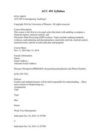 ACC 491 Syllabus
SYLLABUS
ACC/491 Contemporary Auditing I
Copyright 2014 by University of Phoenix. All rights reserved.
Course Description
This course is the first in a two part series that deals with auditing a company s
financial reports, internal controls, and
Electronic Data Processing (EDP) systems. Topics include auditingstandards,
evidence, audit planning and documentation, materiality and risk, internal control,
statistical tools, and the overall audit plan and program.
Course Dates
Nov 11, 2014 Dec 15, 2014
Faculty Information
Name :
Email Address :
Alternate Email Address
Dwayne Thompson (PRIMARY) dwaynett@email.phoenix.edu Phone Number :
(678) 538 7276
Policies
Faculty and students/learners will be held responsible for understanding ... Show
more content on Helpwriting.net ...
Assignments
Title
Type
Due
Points
Week Two Participation
Individual Nov 24, 2014 11:59 PM
2
Individual Nov 24, 2014 11:59 PM
 