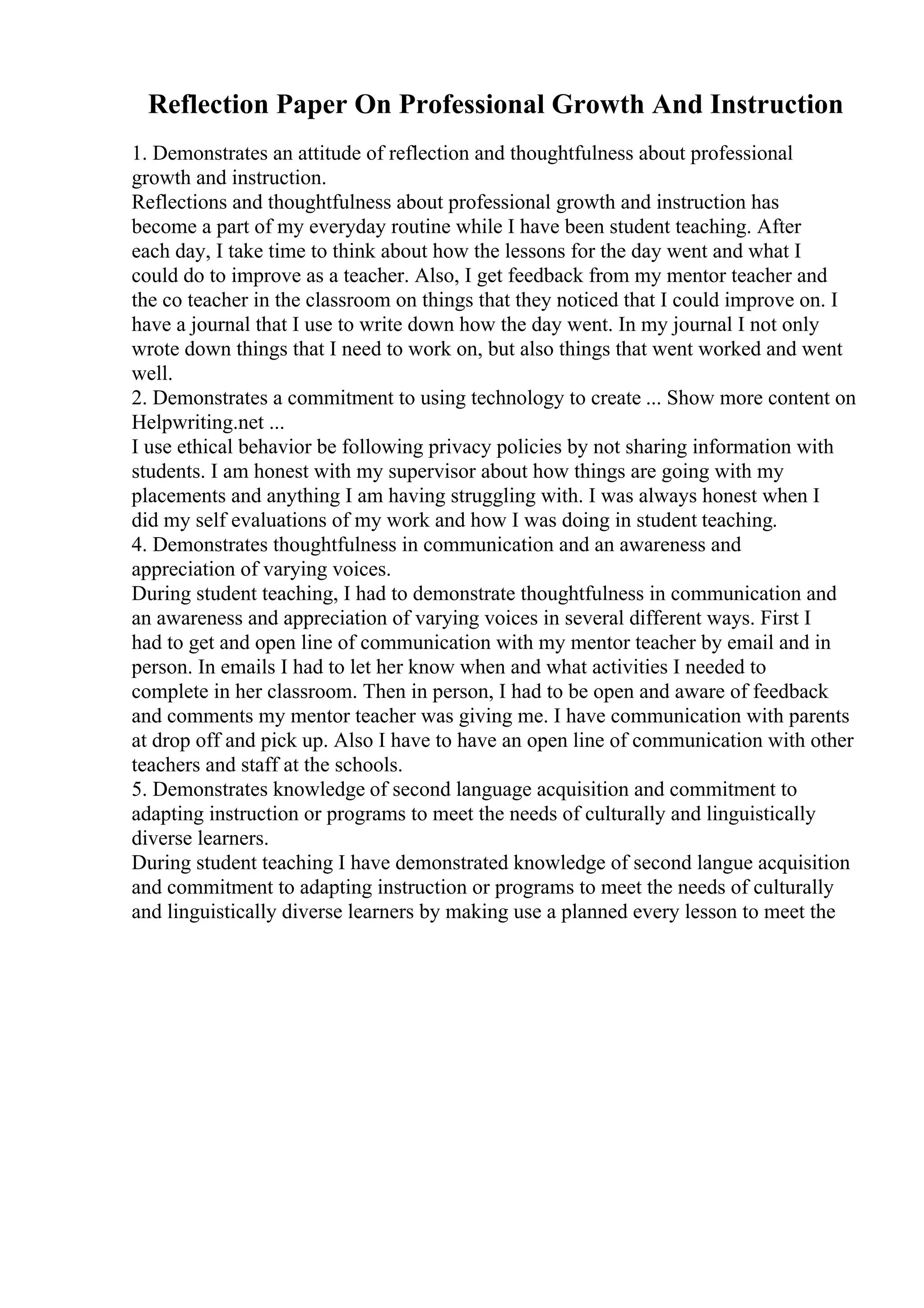 Reflection Paper On Professional Growth And Instruction
1. Demonstrates an attitude of reflection and thoughtfulness about professional
growth and instruction.
Reflections and thoughtfulness about professional growth and instruction has
become a part of my everyday routine while I have been student teaching. After
each day, I take time to think about how the lessons for the day went and what I
could do to improve as a teacher. Also, I get feedback from my mentor teacher and
the co teacher in the classroom on things that they noticed that I could improve on. I
have a journal that I use to write down how the day went. In my journal I not only
wrote down things that I need to work on, but also things that went worked and went
well.
2. Demonstrates a commitment to using technology to create ... Show more content on
Helpwriting.net ...
I use ethical behavior be following privacy policies by not sharing information with
students. I am honest with my supervisor about how things are going with my
placements and anything I am having struggling with. I was always honest when I
did my self evaluations of my work and how I was doing in student teaching.
4. Demonstrates thoughtfulness in communication and an awareness and
appreciation of varying voices.
During student teaching, I had to demonstrate thoughtfulness in communication and
an awareness and appreciation of varying voices in several different ways. First I
had to get and open line of communication with my mentor teacher by email and in
person. In emails I had to let her know when and what activities I needed to
complete in her classroom. Then in person, I had to be open and aware of feedback
and comments my mentor teacher was giving me. I have communication with parents
at drop off and pick up. Also I have to have an open line of communication with other
teachers and staff at the schools.
5. Demonstrates knowledge of second language acquisition and commitment to
adapting instruction or programs to meet the needs of culturally and linguistically
diverse learners.
During student teaching I have demonstrated knowledge of second langue acquisition
and commitment to adapting instruction or programs to meet the needs of culturally
and linguistically diverse learners by making use a planned every lesson to meet the
 