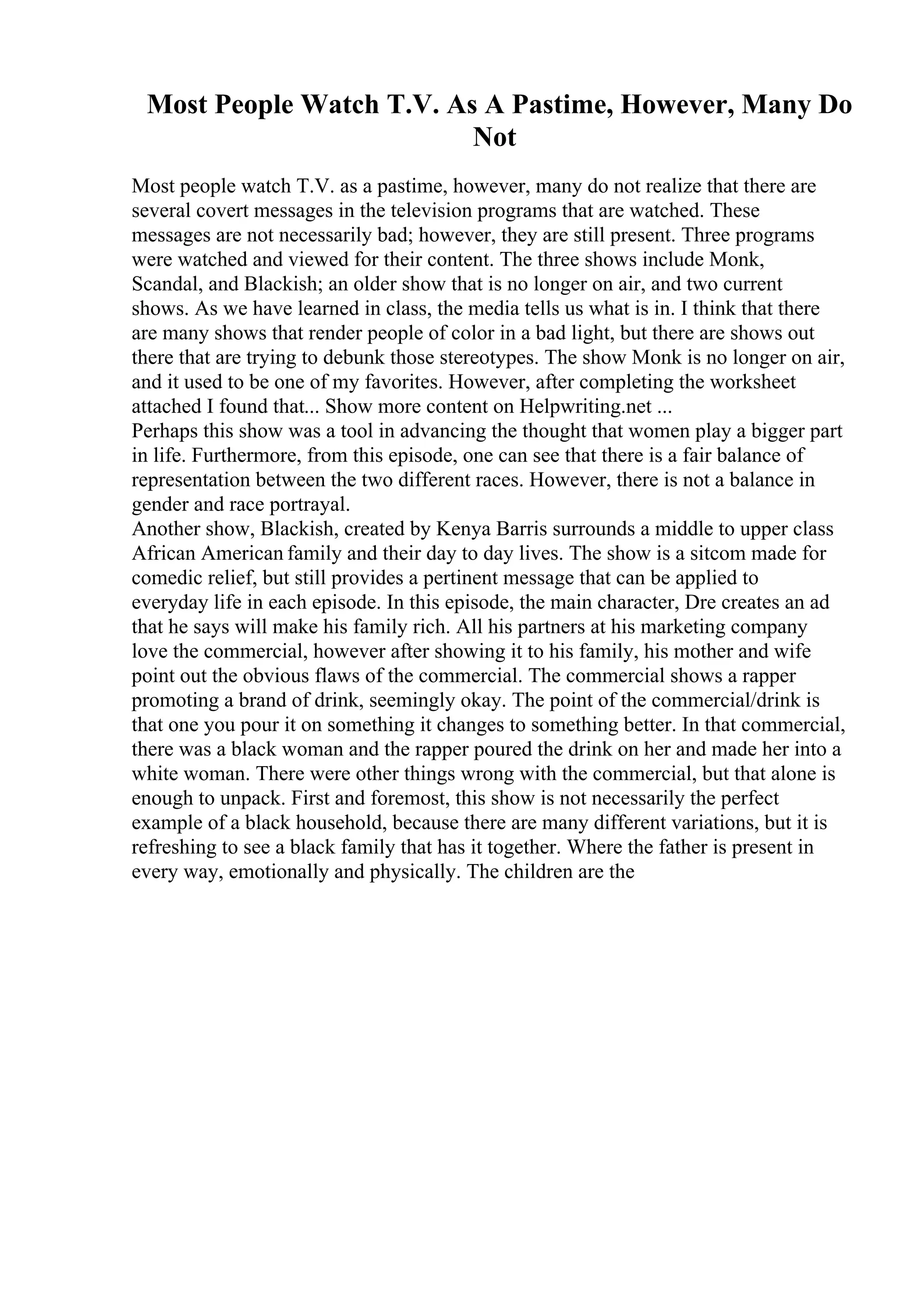 Most People Watch T.V. As A Pastime, However, Many Do
Not
Most people watch T.V. as a pastime, however, many do not realize that there are
several covert messages in the television programs that are watched. These
messages are not necessarily bad; however, they are still present. Three programs
were watched and viewed for their content. The three shows include Monk,
Scandal, and Blackish; an older show that is no longer on air, and two current
shows. As we have learned in class, the media tells us what is in. I think that there
are many shows that render people of color in a bad light, but there are shows out
there that are trying to debunk those stereotypes. The show Monk is no longer on air,
and it used to be one of my favorites. However, after completing the worksheet
attached I found that... Show more content on Helpwriting.net ...
Perhaps this show was a tool in advancing the thought that women play a bigger part
in life. Furthermore, from this episode, one can see that there is a fair balance of
representation between the two different races. However, there is not a balance in
gender and race portrayal.
Another show, Blackish, created by Kenya Barris surrounds a middle to upper class
African American family and their day to day lives. The show is a sitcom made for
comedic relief, but still provides a pertinent message that can be applied to
everyday life in each episode. In this episode, the main character, Dre creates an ad
that he says will make his family rich. All his partners at his marketing company
love the commercial, however after showing it to his family, his mother and wife
point out the obvious flaws of the commercial. The commercial shows a rapper
promoting a brand of drink, seemingly okay. The point of the commercial/drink is
that one you pour it on something it changes to something better. In that commercial,
there was a black woman and the rapper poured the drink on her and made her into a
white woman. There were other things wrong with the commercial, but that alone is
enough to unpack. First and foremost, this show is not necessarily the perfect
example of a black household, because there are many different variations, but it is
refreshing to see a black family that has it together. Where the father is present in
every way, emotionally and physically. The children are the
 