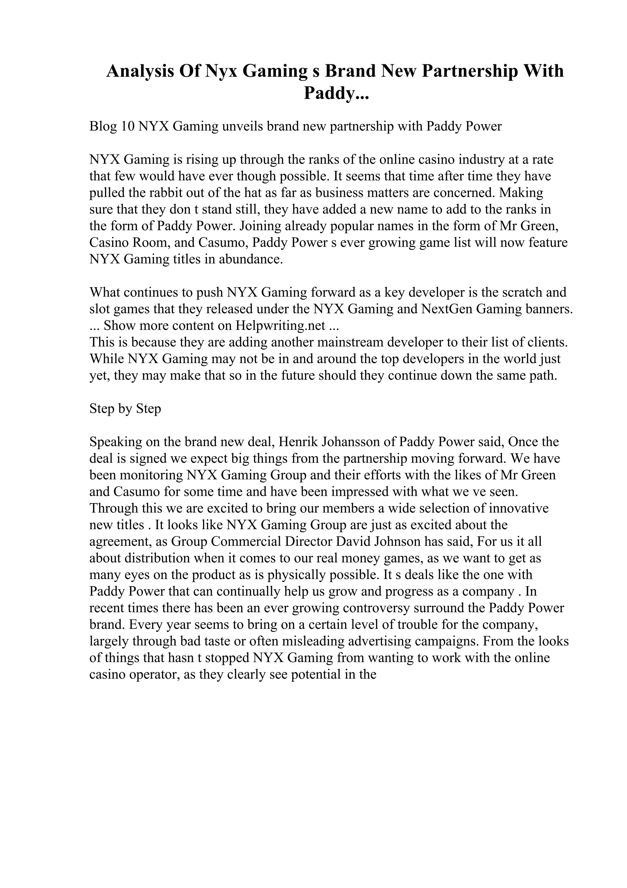 Analysis Of Nyx Gaming s Brand New Partnership With
Paddy...
Blog 10 NYX Gaming unveils brand new partnership with Paddy Power
NYX Gaming is rising up through the ranks of the online casino industry at a rate
that few would have ever though possible. It seems that time after time they have
pulled the rabbit out of the hat as far as business matters are concerned. Making
sure that they don t stand still, they have added a new name to add to the ranks in
the form of Paddy Power. Joining already popular names in the form of Mr Green,
Casino Room, and Casumo, Paddy Power s ever growing game list will now feature
NYX Gaming titles in abundance.
What continues to push NYX Gaming forward as a key developer is the scratch and
slot games that they released under the NYX Gaming and NextGen Gaming banners.
... Show more content on Helpwriting.net ...
This is because they are adding another mainstream developer to their list of clients.
While NYX Gaming may not be in and around the top developers in the world just
yet, they may make that so in the future should they continue down the same path.
Step by Step
Speaking on the brand new deal, Henrik Johansson of Paddy Power said, Once the
deal is signed we expect big things from the partnership moving forward. We have
been monitoring NYX Gaming Group and their efforts with the likes of Mr Green
and Casumo for some time and have been impressed with what we ve seen.
Through this we are excited to bring our members a wide selection of innovative
new titles . It looks like NYX Gaming Group are just as excited about the
agreement, as Group Commercial Director David Johnson has said, For us it all
about distribution when it comes to our real money games, as we want to get as
many eyes on the product as is physically possible. It s deals like the one with
Paddy Power that can continually help us grow and progress as a company . In
recent times there has been an ever growing controversy surround the Paddy Power
brand. Every year seems to bring on a certain level of trouble for the company,
largely through bad taste or often misleading advertising campaigns. From the looks
of things that hasn t stopped NYX Gaming from wanting to work with the online
casino operator, as they clearly see potential in the
 