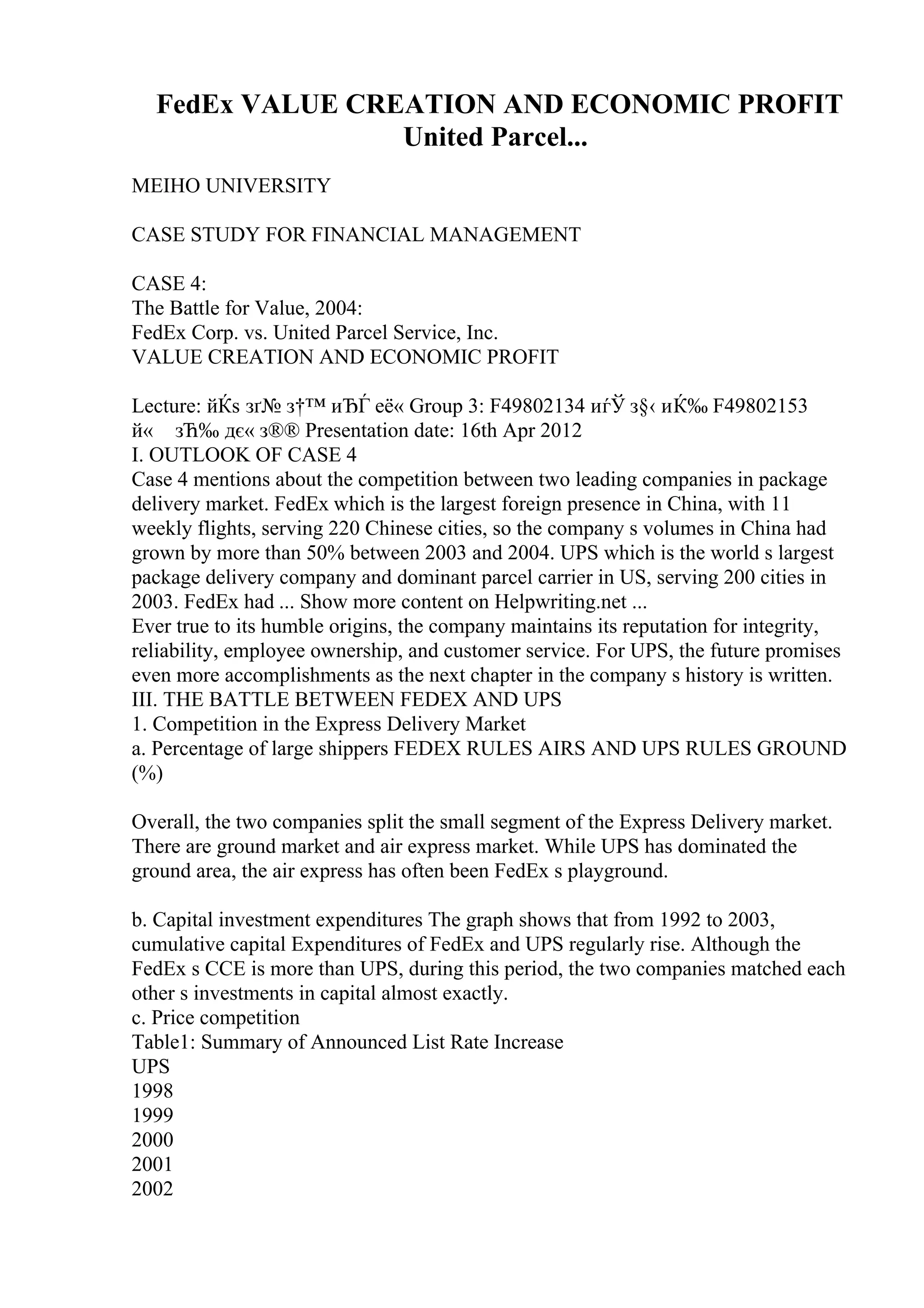 FedEx VALUE CREATION AND ECONOMIC PROFIT
United Parcel...
MEIHO UNIVERSITY
CASE STUDY FOR FINANCIAL MANAGEMENT
CASE 4:
The Battle for Value, 2004:
FedEx Corp. vs. United Parcel Service, Inc.
VALUE CREATION AND ECONOMIC PROFIT
Lecture: йЌѕ зґ№ з†™ иЂЃ её« Group 3: F49802134 иѓЎ з§‹ иЌ‰ F49802153
й« зЋ‰ дє« з®® Presentation date: 16th Apr 2012
I. OUTLOOK OF CASE 4
Case 4 mentions about the competition between two leading companies in package
delivery market. FedEx which is the largest foreign presence in China, with 11
weekly flights, serving 220 Chinese cities, so the company s volumes in China had
grown by more than 50% between 2003 and 2004. UPS which is the world s largest
package delivery company and dominant parcel carrier in US, serving 200 cities in
2003. FedEx had ... Show more content on Helpwriting.net ...
Ever true to its humble origins, the company maintains its reputation for integrity,
reliability, employee ownership, and customer service. For UPS, the future promises
even more accomplishments as the next chapter in the company s history is written.
III. THE BATTLE BETWEEN FEDEX AND UPS
1. Competition in the Express Delivery Market
a. Percentage of large shippers FEDEX RULES AIRS AND UPS RULES GROUND
(%)
Overall, the two companies split the small segment of the Express Delivery market.
There are ground market and air express market. While UPS has dominated the
ground area, the air express has often been FedEx s playground.
b. Capital investment expenditures The graph shows that from 1992 to 2003,
cumulative capital Expenditures of FedEx and UPS regularly rise. Although the
FedEx s CCE is more than UPS, during this period, the two companies matched each
other s investments in capital almost exactly.
c. Price competition
Table1: Summary of Announced List Rate Increase
UPS
1998
1999
2000
2001
2002
 
