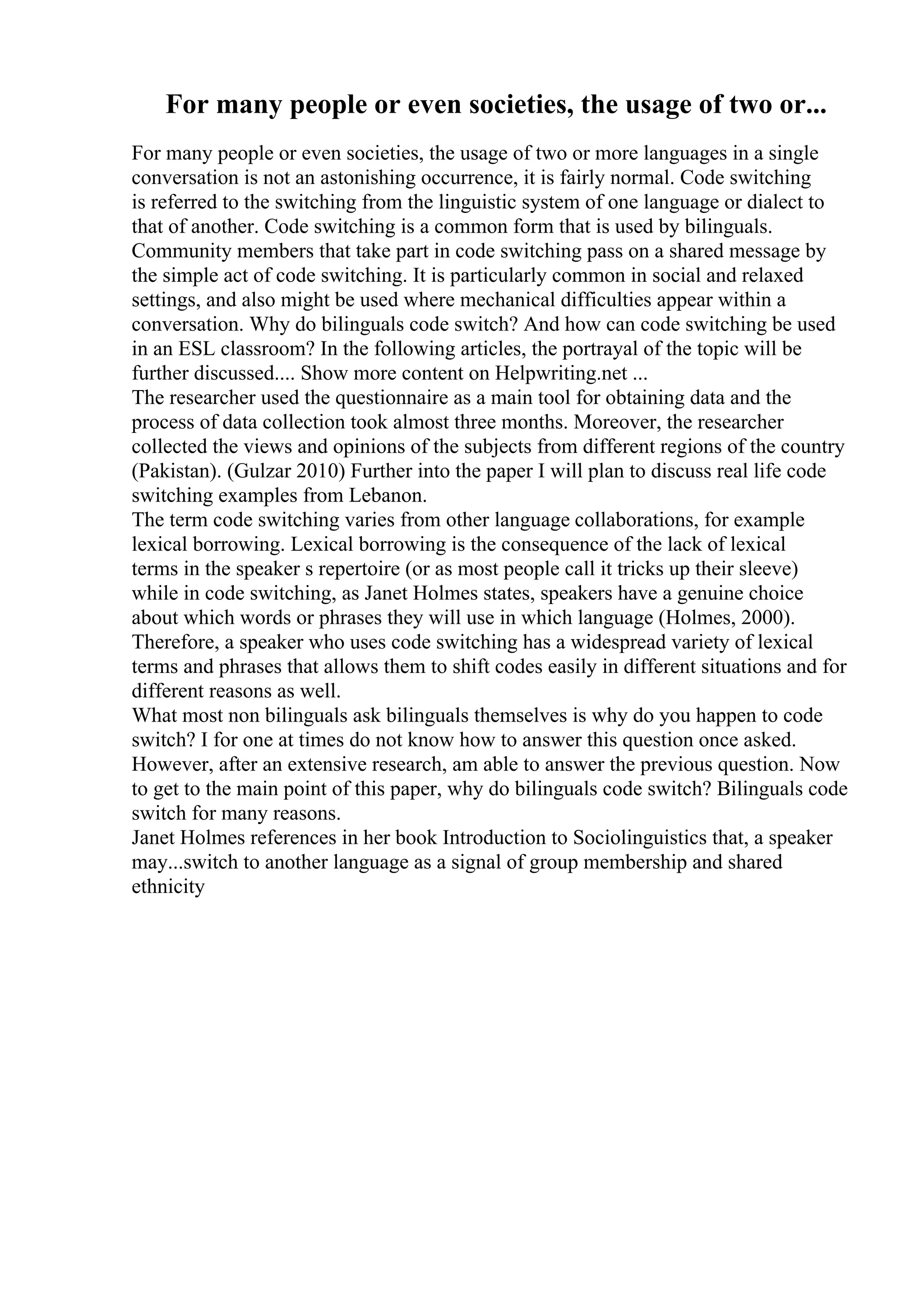 For many people or even societies, the usage of two or...
For many people or even societies, the usage of two or more languages in a single
conversation is not an astonishing occurrence, it is fairly normal. Code switching
is referred to the switching from the linguistic system of one language or dialect to
that of another. Code switching is a common form that is used by bilinguals.
Community members that take part in code switching pass on a shared message by
the simple act of code switching. It is particularly common in social and relaxed
settings, and also might be used where mechanical difficulties appear within a
conversation. Why do bilinguals code switch? And how can code switching be used
in an ESL classroom? In the following articles, the portrayal of the topic will be
further discussed.... Show more content on Helpwriting.net ...
The researcher used the questionnaire as a main tool for obtaining data and the
process of data collection took almost three months. Moreover, the researcher
collected the views and opinions of the subjects from different regions of the country
(Pakistan). (Gulzar 2010) Further into the paper I will plan to discuss real life code
switching examples from Lebanon.
The term code switching varies from other language collaborations, for example
lexical borrowing. Lexical borrowing is the consequence of the lack of lexical
terms in the speaker s repertoire (or as most people call it tricks up their sleeve)
while in code switching, as Janet Holmes states, speakers have a genuine choice
about which words or phrases they will use in which language (Holmes, 2000).
Therefore, a speaker who uses code switching has a widespread variety of lexical
terms and phrases that allows them to shift codes easily in different situations and for
different reasons as well.
What most non bilinguals ask bilinguals themselves is why do you happen to code
switch? I for one at times do not know how to answer this question once asked.
However, after an extensive research, am able to answer the previous question. Now
to get to the main point of this paper, why do bilinguals code switch? Bilinguals code
switch for many reasons.
Janet Holmes references in her book Introduction to Sociolinguistics that, a speaker
may...switch to another language as a signal of group membership and shared
ethnicity
 