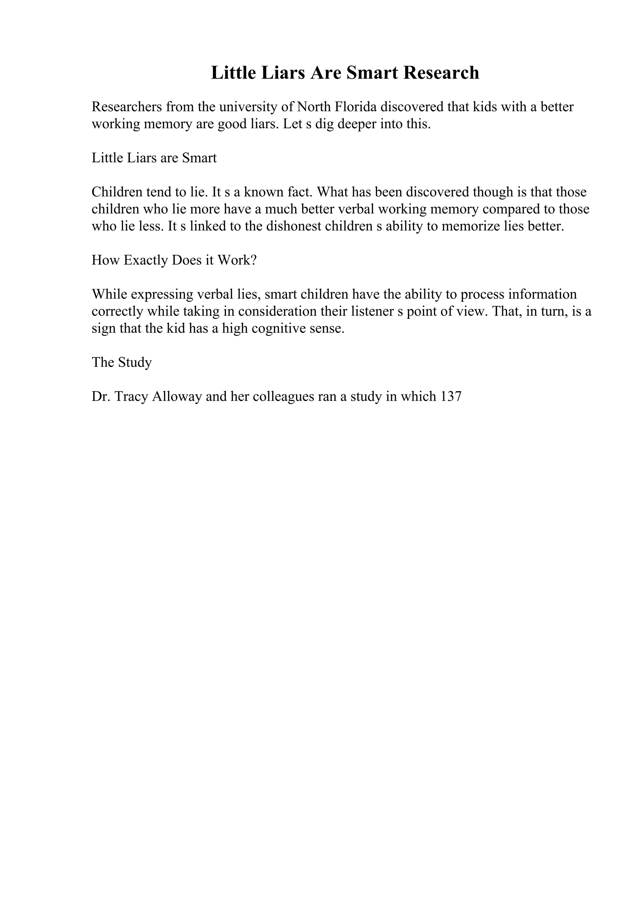 Little Liars Are Smart Research
Researchers from the university of North Florida discovered that kids with a better
working memory are good liars. Let s dig deeper into this.
Little Liars are Smart
Children tend to lie. It s a known fact. What has been discovered though is that those
children who lie more have a much better verbal working memory compared to those
who lie less. It s linked to the dishonest children s ability to memorize lies better.
How Exactly Does it Work?
While expressing verbal lies, smart children have the ability to process information
correctly while taking in consideration their listener s point of view. That, in turn, is a
sign that the kid has a high cognitive sense.
The Study
Dr. Tracy Alloway and her colleagues ran a study in which 137
 