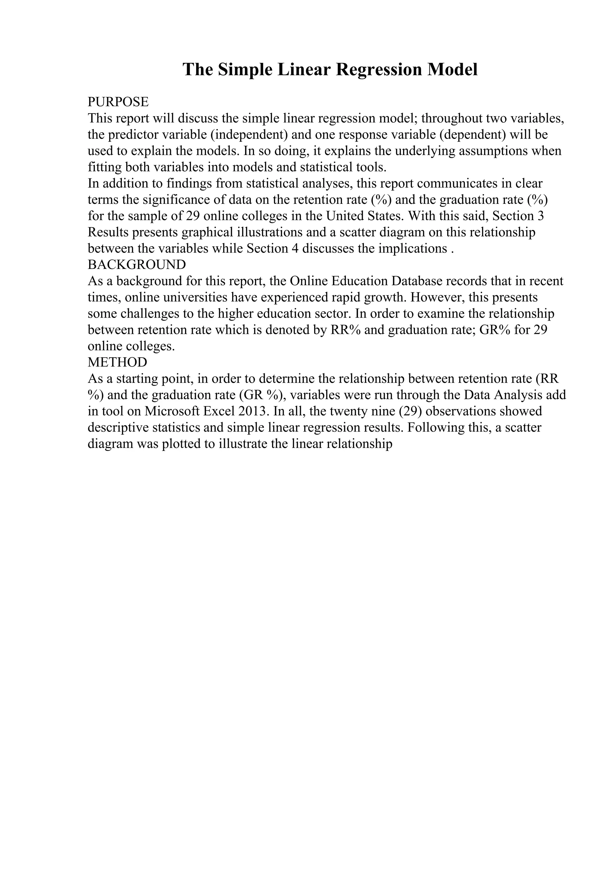 The Simple Linear Regression Model
PURPOSE
This report will discuss the simple linear regression model; throughout two variables,
the predictor variable (independent) and one response variable (dependent) will be
used to explain the models. In so doing, it explains the underlying assumptions when
fitting both variables into models and statistical tools.
In addition to findings from statistical analyses, this report communicates in clear
terms the significance of data on the retention rate (%) and the graduation rate (%)
for the sample of 29 online colleges in the United States. With this said, Section 3
Results presents graphical illustrations and a scatter diagram on this relationship
between the variables while Section 4 discusses the implications .
BACKGROUND
As a background for this report, the Online Education Database records that in recent
times, online universities have experienced rapid growth. However, this presents
some challenges to the higher education sector. In order to examine the relationship
between retention rate which is denoted by RR% and graduation rate; GR% for 29
online colleges.
METHOD
As a starting point, in order to determine the relationship between retention rate (RR
%) and the graduation rate (GR %), variables were run through the Data Analysis add
in tool on Microsoft Excel 2013. In all, the twenty nine (29) observations showed
descriptive statistics and simple linear regression results. Following this, a scatter
diagram was plotted to illustrate the linear relationship
 
