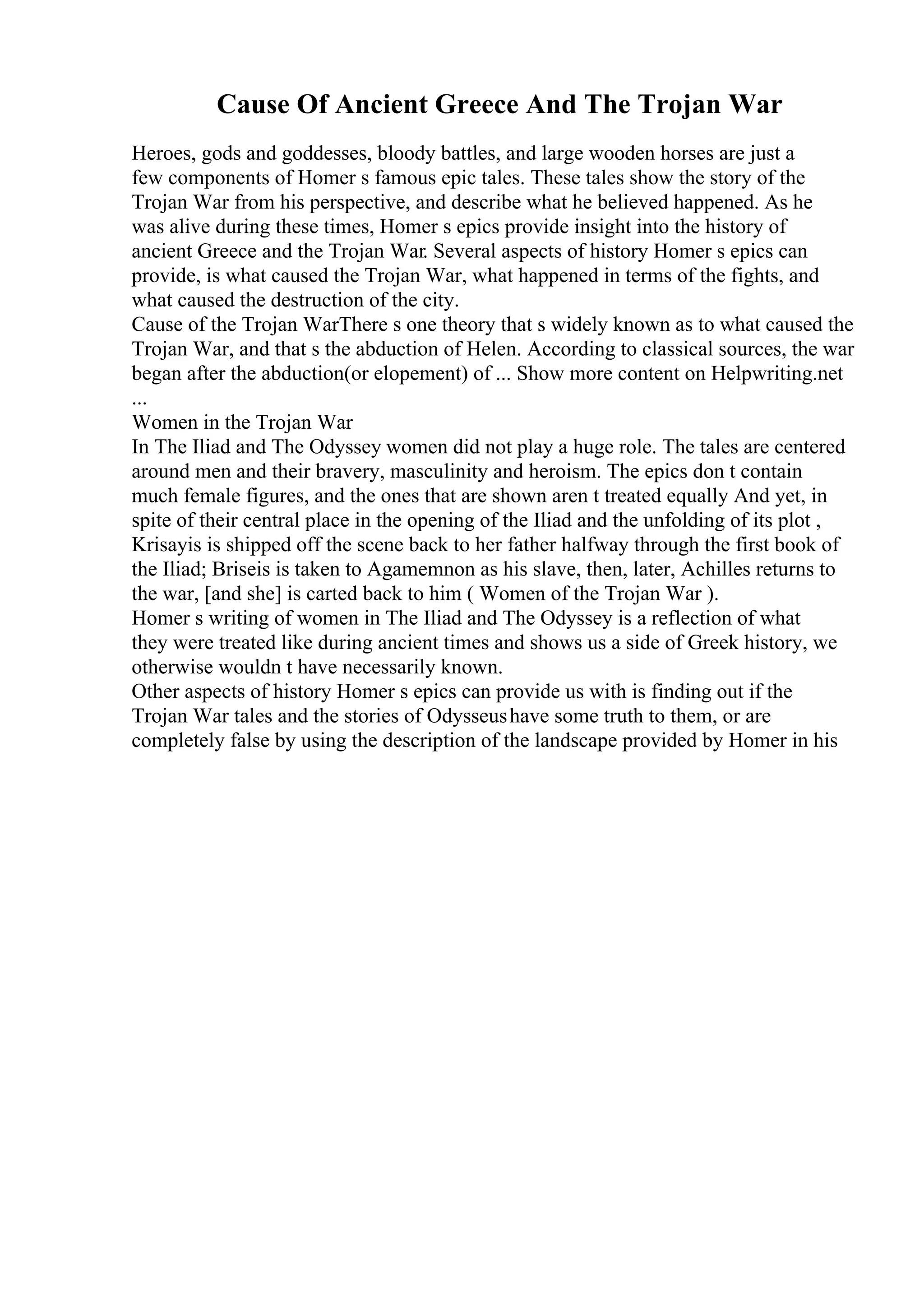Cause Of Ancient Greece And The Trojan War
Heroes, gods and goddesses, bloody battles, and large wooden horses are just a
few components of Homer s famous epic tales. These tales show the story of the
Trojan War from his perspective, and describe what he believed happened. As he
was alive during these times, Homer s epics provide insight into the history of
ancient Greece and the Trojan War. Several aspects of history Homer s epics can
provide, is what caused the Trojan War, what happened in terms of the fights, and
what caused the destruction of the city.
Cause of the Trojan WarThere s one theory that s widely known as to what caused the
Trojan War, and that s the abduction of Helen. According to classical sources, the war
began after the abduction(or elopement) of ... Show more content on Helpwriting.net
...
Women in the Trojan War
In The Iliad and The Odyssey women did not play a huge role. The tales are centered
around men and their bravery, masculinity and heroism. The epics don t contain
much female figures, and the ones that are shown aren t treated equally And yet, in
spite of their central place in the opening of the Iliad and the unfolding of its plot ,
Krisayis is shipped off the scene back to her father halfway through the first book of
the Iliad; Briseis is taken to Agamemnon as his slave, then, later, Achilles returns to
the war, [and she] is carted back to him ( Women of the Trojan War ).
Homer s writing of women in The Iliad and The Odyssey is a reflection of what
they were treated like during ancient times and shows us a side of Greek history, we
otherwise wouldn t have necessarily known.
Other aspects of history Homer s epics can provide us with is finding out if the
Trojan War tales and the stories of Odysseushave some truth to them, or are
completely false by using the description of the landscape provided by Homer in his
 