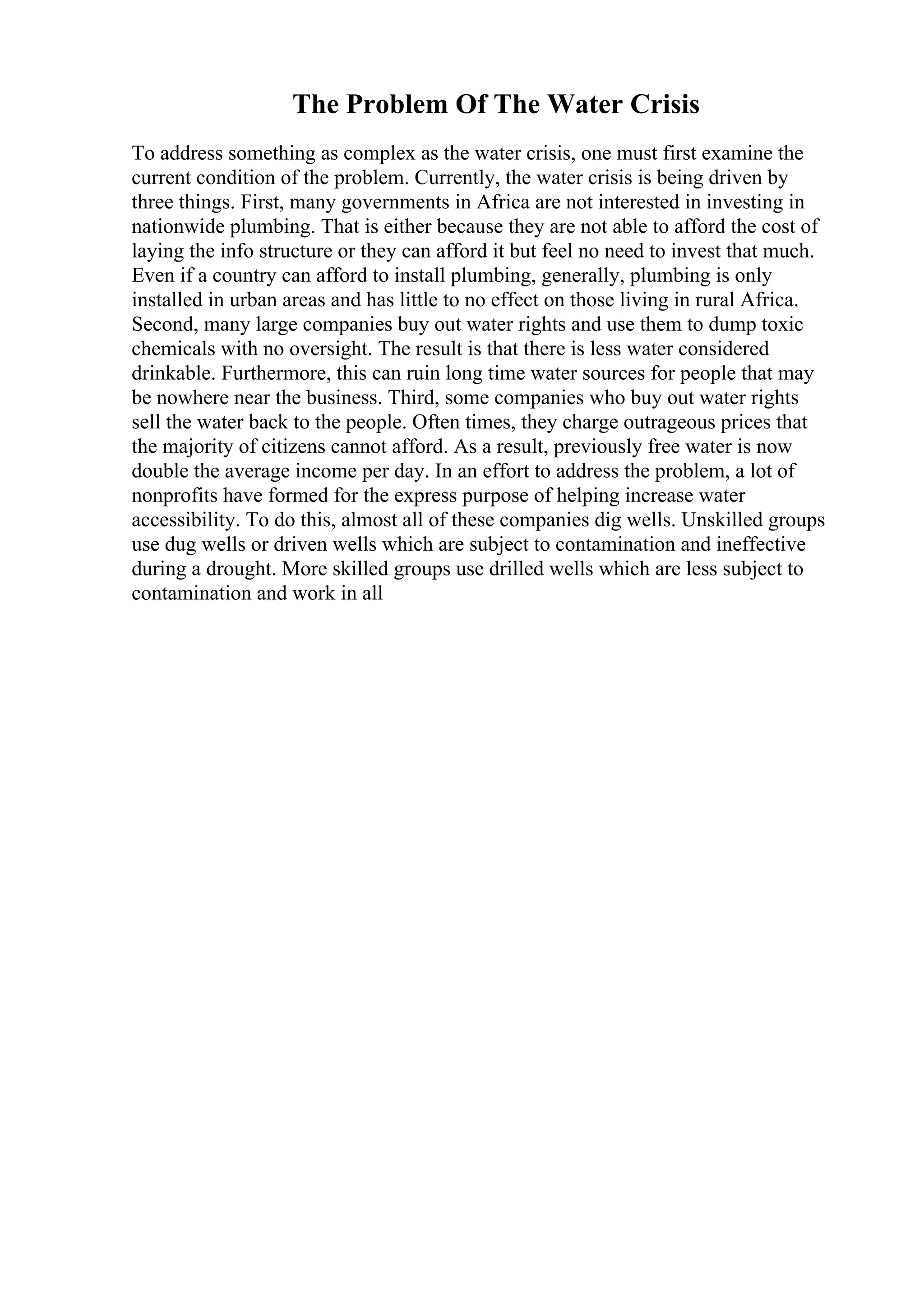 The Problem Of The Water Crisis
To address something as complex as the water crisis, one must first examine the
current condition of the problem. Currently, the water crisis is being driven by
three things. First, many governments in Africa are not interested in investing in
nationwide plumbing. That is either because they are not able to afford the cost of
laying the info structure or they can afford it but feel no need to invest that much.
Even if a country can afford to install plumbing, generally, plumbing is only
installed in urban areas and has little to no effect on those living in rural Africa.
Second, many large companies buy out water rights and use them to dump toxic
chemicals with no oversight. The result is that there is less water considered
drinkable. Furthermore, this can ruin long time water sources for people that may
be nowhere near the business. Third, some companies who buy out water rights
sell the water back to the people. Often times, they charge outrageous prices that
the majority of citizens cannot afford. As a result, previously free water is now
double the average income per day. In an effort to address the problem, a lot of
nonprofits have formed for the express purpose of helping increase water
accessibility. To do this, almost all of these companies dig wells. Unskilled groups
use dug wells or driven wells which are subject to contamination and ineffective
during a drought. More skilled groups use drilled wells which are less subject to
contamination and work in all
 