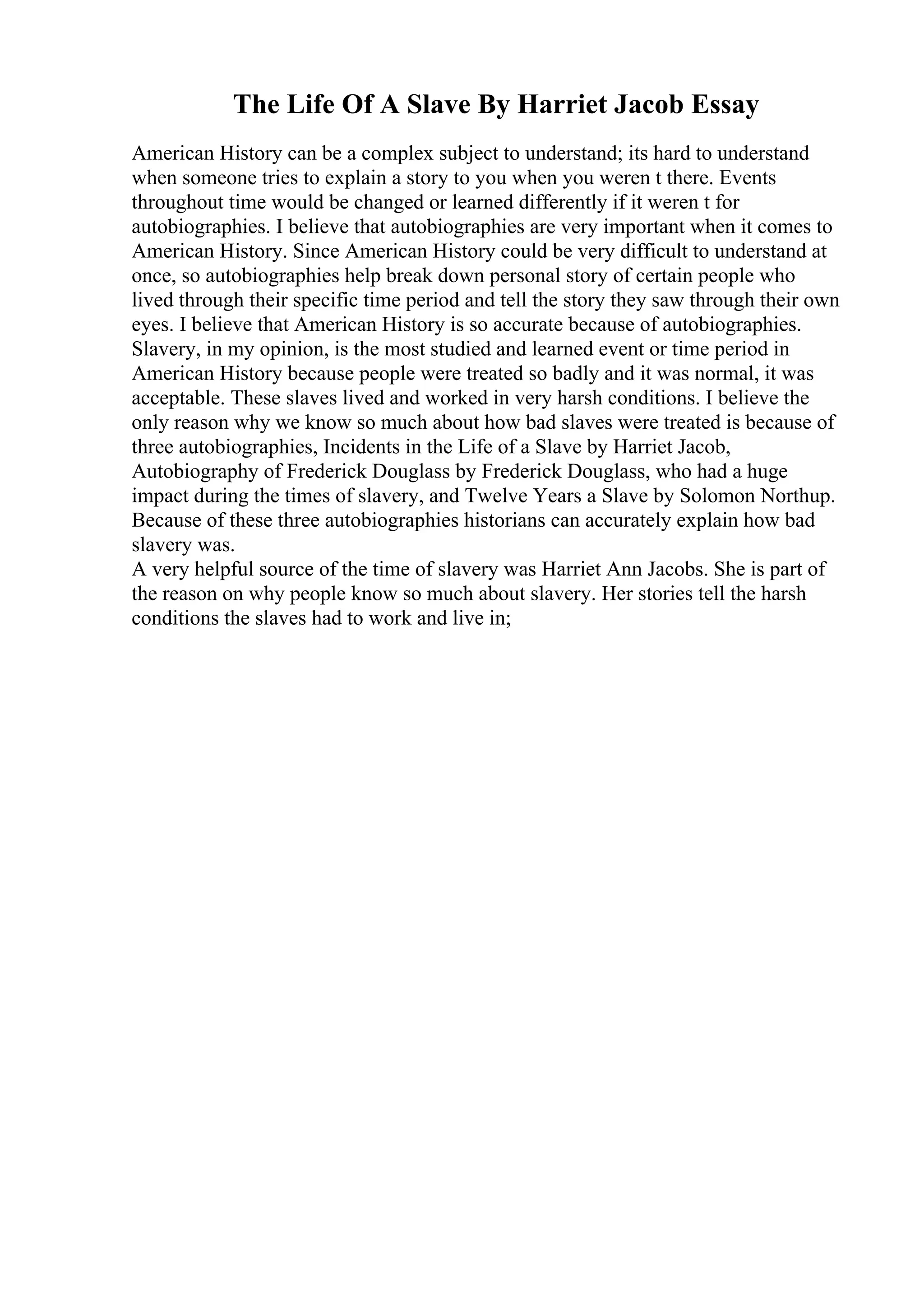 The Life Of A Slave By Harriet Jacob Essay
American History can be a complex subject to understand; its hard to understand
when someone tries to explain a story to you when you weren t there. Events
throughout time would be changed or learned differently if it weren t for
autobiographies. I believe that autobiographies are very important when it comes to
American History. Since American History could be very difficult to understand at
once, so autobiographies help break down personal story of certain people who
lived through their specific time period and tell the story they saw through their own
eyes. I believe that American History is so accurate because of autobiographies.
Slavery, in my opinion, is the most studied and learned event or time period in
American History because people were treated so badly and it was normal, it was
acceptable. These slaves lived and worked in very harsh conditions. I believe the
only reason why we know so much about how bad slaves were treated is because of
three autobiographies, Incidents in the Life of a Slave by Harriet Jacob,
Autobiography of Frederick Douglass by Frederick Douglass, who had a huge
impact during the times of slavery, and Twelve Years a Slave by Solomon Northup.
Because of these three autobiographies historians can accurately explain how bad
slavery was.
A very helpful source of the time of slavery was Harriet Ann Jacobs. She is part of
the reason on why people know so much about slavery. Her stories tell the harsh
conditions the slaves had to work and live in;
 